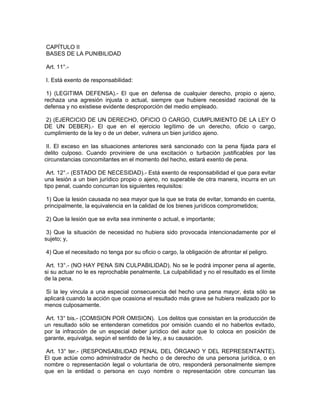 CAPÍTULO II
BASES DE LA PUNIBILIDAD
Art. 11°.-
I. Está exento de responsabilidad:
1) (LEGITIMA DEFENSA).- El que en defensa de cualquier derecho, propio o ajeno,
rechaza una agresión injusta o actual, siempre que hubiere necesidad racional de la
defensa y no existiese evidente desproporción del medio empleado.
2) (EJERCICIO DE UN DERECHO, OFICIO O CARGO, CUMPLIMIENTO DE LA LEY O
DE UN DEBER).- El que en el ejercicio legítimo de un derecho, oficio o cargo,
cumplimiento de la ley o de un deber, vulnera un bien jurídico ajeno.
II. El exceso en las situaciones anteriores será sancionado con la pena fijada para el
delito culposo. Cuando proviniere de una excitación o turbación justificables por las
circunstancias concomitantes en el momento del hecho, estará exento de pena.
Art. 12°.- (ESTADO DE NECESIDAD).- Está exento de responsabilidad el que para evitar
una lesión a un bien jurídico propio o ajeno, no superable de otra manera, incurra en un
tipo penal, cuando concurran los siguientes requisitos:
1) Que la lesión causada no sea mayor que la que se trata de evitar, tomando en cuenta,
principalmente, la equivalencia en la calidad de los bienes jurídicos comprometidos;
2) Que la lesión que se evita sea inminente o actual, e importante;
3) Que la situación de necesidad no hubiera sido provocada intencionadamente por el
sujeto; y,
4) Que el necesitado no tenga por su oficio o cargo, la obligación de afrontar el peligro.
Art. 13°.- (NO HAY PENA SIN CULPABILIDAD). No se le podrá imponer pena al agente,
si su actuar no le es reprochable penalmente. La culpabilidad y no el resultado es el límite
de la pena.
Si la ley vincula a una especial consecuencia del hecho una pena mayor, ésta sólo se
aplicará cuando la acción que ocasiona el resultado más grave se hubiera realizado por lo
menos culposamente.
Art. 13° bis.- (COMISION POR OMISION). Los delitos que consistan en la producción de
un resultado sólo se entenderan cometidos por omisión cuando el no haberlos evitado,
por la infracción de un especial deber jurídico del autor que lo coloca en posición de
garante, equivalga, según el sentido de la ley, a su causación.
Art. 13° ter.- (RESPONSABILIDAD PENAL DEL ÓRGANO Y DEL REPRESENTANTE).
El que actúe como administrador de hecho o de derecho de una persona jurídica, o en
nombre o representación legal o voluntaria de otro, responderá personalmente siempre
que en la entidad o persona en cuyo nombre o representación obre concurran las
 