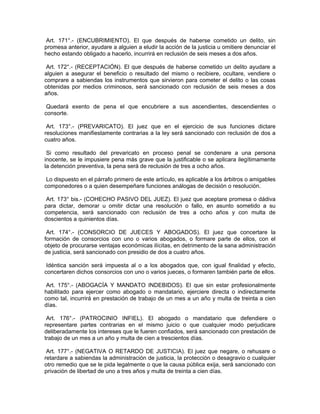 Art. 171°.- (ENCUBRIMIENTO). El que después de haberse cometido un delito, sin
promesa anterior, ayudare a alguien a eludir la acción de la justicia u omitiere denunciar el
hecho estando obligado a hacerlo, incurrirá en reclusión de seis meses a dos años.
Art. 172°.- (RECEPTACIÓN). El que después de haberse cometido un delito ayudare a
alguien a asegurar el beneficio o resultado del mismo o recibiere, ocultare, vendiere o
comprare a sabiendas los instrumentos que sirvieron para cometer el delito o las cosas
obtenidas por medios criminosos, será sancionado con reclusión de seis meses a dos
años.
Quedará exento de pena el que encubriere a sus ascendientes, descendientes o
consorte.
Art. 173°.- (PREVARICATO). El juez que en el ejercicio de sus funciones dictare
resoluciones manifiestamente contrarias a la ley será sancionado con reclusión de dos a
cuatro años.
Si como resultado del prevaricato en proceso penal se condenare a una persona
inocente, se le impusiere pena más grave que la justificable o se aplicara ilegítimamente
la detención preventiva, la pena será de reclusión de tres a ocho años.
Lo dispuesto en el párrafo primero de este artículo, es aplicable a los árbitros o amigables
componedores o a quien desempeñare funciones análogas de decisión o resolución.
Art. 173° bis.- (COHECHO PASIVO DEL JUEZ). El juez que aceptare promesa o dádiva
para dictar, demorar u omitir dictar una resolución o fallo, en asunto sometido a su
competencia, será sancionado con reclusión de tres a ocho años y con multa de
doscientos a quinientos días.
Art. 174°.- (CONSORCIO DE JUECES Y ABOGADOS). El juez que concertare la
formación de consorcios con uno o varios abogados, o formare parte de ellos, con el
objeto de procurarse ventajas económicas ilícitas, en detrimento de la sana administración
de justicia, será sancionado con presidio de dos a cuatro años.
Idéntica sanción será impuesta al o a los abogados que, con igual finalidad y efecto,
concertaren dichos consorcios con uno o varios jueces, o formaren también parte de ellos.
Art. 175°.- (ABOGACÍA Y MANDATO INDEBIDOS). El que sin estar profesionalmente
habilitado para ejercer como abogado o mandatario, ejerciere directa o indirectamente
como tal, incurrirá en prestación de trabajo de un mes a un año y multa de treinta a cien
días.
Art. 176°.- (PATROCINIO INFIEL). El abogado o mandatario que defendiere o
representare partes contrarias en el mismo juicio o que cualquier modo perjudicare
deliberadamente los intereses que le fueren confiados, será sancionado con prestación de
trabajo de un mes a un año y multa de cien a trescientos días.
Art. 177°.- (NEGATIVA O RETARDO DE JUSTICIA). El juez que negare, o rehusare o
retardare a sabiendas la administración de justicia, la protección o desagravio o cualquier
otro remedio que se le pida legalmente o que la causa pública exija, será sancionado con
privación de libertad de uno a tres años y multa de treinta a cien días.
 