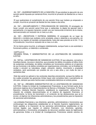 Art. 183°.- (QUEBRANTAMIENTO DE LA SANCIÓN). El que eludiere la ejecución de una
sanción penal impuesta por sentencia firme, incurrirá en privación de libertad de un mes a
un año.
El que quebrantare el cumplimiento de una sanción firme que hubiere ya empezado a
cumplir, incurrirá en privación de libertad de tres meses a dos años.
Art. 184°.- (INCUMPLIMIENTO Y PROLONGACION DE SANCION). El encargado de
hacer cumplir una sanción penal firme que, a sabiendas, la dejare de ejecutar total o
parcialmente o la siguiere haciendo cumplir una vez transcurrido el término de la misma,
será sancionado con reclusión de un mes a un año.
Art. 185°.- (RECEPCION Y ENTREGA INDEBIDA). El encargado de un lugar de
detención o condena que recibiere como arrestada, presa o detenida a una persona, sin
copiar en su registro el mandato correspondiente, fuera del caso previsto en el Art. 11 de
la Constitución, incurrirá en reclusión de un mes a un año.
En la misma pena incurrirá, si entregare indebidamente, aunque fuere a una autoridad o
funcionario público, un detenido o condenado.
CAPÍTULO III
RÉGIMEN PENAL Y ADMINISTRATIVO DE LA LEGITIMACIÓN DE GANANCIAS
ILICITAS
Art. 185°bis.- (LEGITIMACION DE GANANCIAS ILICITAS). El que adquiera, convierta o
transfiera bienes, recursos o derechos, que procedan de delitos vinculados al tráfico ilícito
de sustancias controladas, de delitos cometidos por funcionarios públicos en el ejercicio
de sus funciones o de delitos cometidos por organizaciones criminales, con la finalidad de
ocultar o encubrir su naturaleza, origen, ubicación, destino, movimiento o propiedad
verdadera, será sancionado con presidio de uno a seis años y con multa de cien a
quinientos días.
Este tipo penal se aplicará a las conductas descritas previamente, aunque los delitos de
los cuales proceden las ganancias ilícitas hayan sido cometidos total o parcialmente en
otro país, siempre que esos hechos sean considerados delictivos en ambos países
Art. 185° ter.- (RÉGIMEN ADMINISTRATIVO DE LA LEGITIMACION DE GANANCIAS
ILICITAS). Créase la Unidad de Investigaciones Financieras, la que formará parte de la
estructura orgánica de la Superintendencia de Bancos y Entidades Financieras. El Poder
Ejecutivo, mediante Decreto Supremo, establecerá su organización, atribuciones, la
creación de unidades desconcentradas en el sistema de regulación financiera, el
procedimiento, la forma de transmisión y el contenido de las declaraciones que se le
envíen, el régimen de infracciones administrativas y los procedimientos para la imposición
de sanciones administrativas.
Las entidades financieras y sus directores, gerentes, administradores o funcionarios que
contravengan las obligaciones establecidas en el Decreto Supremo reglamentario, se
harán pasibles a la imposición de las sanciones administrativas establecidas en las
normas legales que regulan el sistema financiero. Los directores, gerentes,
administradores o funcionarios encargados de denunciar posibles casos de legitimación
de ganancias ilícitas a la Unidad de Investigaciones Financieras estarán exentos de
 