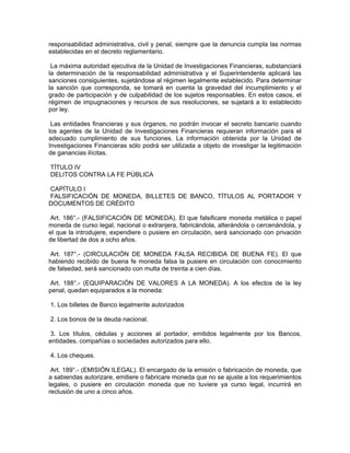 responsabilidad administrativa, civil y penal, siempre que la denuncia cumpla las normas
establecidas en el decreto reglamentario.
La máxima autoridad ejecutiva de la Unidad de Investigaciones Financieras, substanciará
la determinación de la responsabilidad administrativa y el Superintendente aplicará las
sanciones consiguientes, sujetándose al régimen legalmente establecido. Para determinar
la sanción que corresponda, se tomará en cuenta la gravedad del incumplimiento y el
grado de participación y de culpabilidad de los sujetos responsables. En estos casos, el
régimen de impugnaciones y recursos de sus resoluciones, se sujetará a lo establecido
por ley.
Las entidades financieras y sus órganos, no podrán invocar el secreto bancario cuando
los agentes de la Unidad de Investigaciones Financieras requieran información para el
adecuado cumplimiento de sus funciones. La información obtenida por la Unidad de
Investigaciones Financieras sólo podrá ser utilizada a objeto de investigar la legitimación
de ganancias ilícitas.
TÍTULO IV
DELITOS CONTRA LA FE PÚBLICA
CAPÍTULO I
FALSIFICACIÓN DE MONEDA, BILLETES DE BANCO, TÍTULOS AL PORTADOR Y
DOCUMENTOS DE CRÉDITO
Art. 186°.- (FALSIFICACIÓN DE MONEDA). El que falsificare moneda metálica o papel
moneda de curso legal, nacional o extranjera, fabricándola, alterándola o cercenándola, y
el que la introdujere, expendiere o pusiere en circulación, será sancionado con privación
de libertad de dos a ocho años.
Art. 187°.- (CIRCULACIÓN DE MONEDA FALSA RECIBIDA DE BUENA FE). El que
habiendo recibido de buena fe moneda falsa la pusiere en circulación con conocimiento
de falsedad, será sancionado con multa de treinta a cien días.
Art. 188°.- (EQUIPARACIÓN DE VALORES A LA MONEDA). A los efectos de la ley
penal, quedan equiparados a la moneda:
1. Los billetes de Banco legalmente autorizados
2. Los bonos de la deuda nacional.
3. Los títulos, cédulas y acciones al portador, emitidos legalmente por los Bancos,
entidades, compañías o sociedades autorizados para ello.
4. Los cheques.
Art. 189°.- (EMISIÓN ILEGAL). El encargado de la emisión o fabricación de moneda, que
a sabiendas autorizare, emitiere o fabricare moneda que no se ajuste a los requerimientos
legales, o pusiere en circulación moneda que no tuviere ya curso legal, incurrirá en
reclusión de uno a cinco años.
 