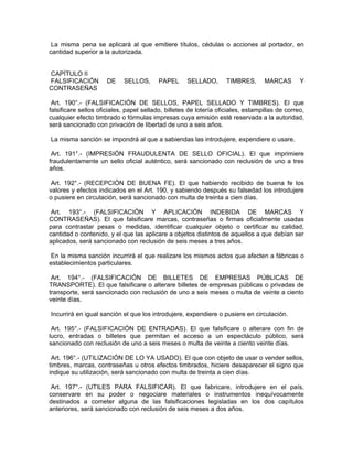 La misma pena se aplicará al que emitiere títulos, cédulas o acciones al portador, en
cantidad superior a la autorizada.
CAPÍTULO II
FALSIFICACIÓN DE SELLOS, PAPEL SELLADO, TIMBRES, MARCAS Y
CONTRASEÑAS
Art. 190°.- (FALSIFICACIÓN DE SELLOS, PAPEL SELLADO Y TIMBRES). El que
falsificare sellos oficiales, papel sellado, billetes de lotería oficiales, estampillas de correo,
cualquier efecto timbrado o fórmulas impresas cuya emisión esté reservada a la autoridad,
será sancionado con privación de libertad de uno a seis años.
La misma sanción se impondrá al que a sabiendas las introdujere, expendiere o usare.
Art. 191°.- (IMPRESIÓN FRAUDULENTA DE SELLO OFICIAL). El que imprimiere
fraudulentamente un sello oficial auténtico, será sancionado con reclusión de uno a tres
años.
Art. 192°.- (RECEPCIÓN DE BUENA FE). El que habiendo recibido de buena fe los
valores y efectos indicados en el Art. 190, y sabiendo después su falsedad los introdujere
o pusiere en circulación, será sancionado con multa de treinta a cien días.
Art. 193°.- (FALSIFICACIÓN Y APLICACIÓN INDEBIDA DE MARCAS Y
CONTRASEÑAS). El que falsificare marcas, contraseñas o firmas oficialmente usadas
para contrastar pesas o medidas, identificar cualquier objeto o certificar su calidad,
cantidad o contenido, y el que las aplicare a objetos distintos de aquellos a que debían ser
aplicados, será sancionado con reclusión de seis meses a tres años.
En la misma sanción incurrirá el que realizare los mismos actos que afecten a fábricas o
establecimientos particulares.
Art. 194°.- (FALSIFICACIÓN DE BILLETES DE EMPRESAS PÚBLICAS DE
TRANSPORTE). El que falsificare o alterare billetes de empresas públicas o privadas de
transporte, será sancionado con reclusión de uno a seis meses o multa de veinte a ciento
veinte días.
Incurrirá en igual sanción el que los introdujere, expendiere o pusiere en circulación.
Art. 195°.- (FALSIFICACIÓN DE ENTRADAS). El que falsificare o alterare con fin de
lucro, entradas o billetes que permitan el acceso a un espectáculo público, será
sancionado con reclusión de uno a seis meses o multa de veinte a ciento veinte días.
Art. 196°.- (UTILIZACIÓN DE LO YA USADO). El que con objeto de usar o vender sellos,
timbres, marcas, contraseñas u otros efectos timbrados, hiciere desaparecer el signo que
indique su utilización, será sancionado con multa de treinta a cien días.
Art. 197°.- (UTILES PARA FALSIFICAR). El que fabricare, introdujere en el país,
conservare en su poder o negociare materiales o instrumentos inequívocamente
destinados a cometer alguna de las falsificaciones legisladas en los dos capítulos
anteriores, será sancionado con reclusión de seis meses a dos años.
 