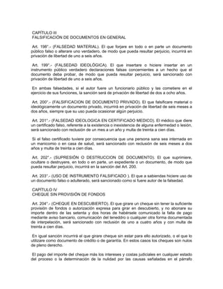 CAPÍTULO III
FALSIFICACIÓN DE DOCUMENTOS EN GENERAL
Art. 198°.- (FALSEDAD MATERIAL). El que forjare en todo o en parte un documento
público falso o alterare uno verdadero, de modo que pueda resultar perjuicio, incurrirá en
privación de libertad de uno a seis años.
Art. 199°.- (FALSEDAD IDEOLÓGICA). El que insertare o hiciere insertar en un
instrumento público verdadero declaraciones falsas concernientes a un hecho que el
documento deba probar, de modo que pueda resultar perjuicio, será sancionado con
privación de libertad de uno a seis años.
En ambas falsedades, si el autor fuere un funcionario público y las cometiere en el
ejercicio de sus funciones, la sanción será de privación de libertad de dos a ocho años.
Art. 200°.- (FALSIFICACION DE DOCUMENTO PRIVADO). El que falsificare material o
ideológicamente un documento privado, incurrirá en privación de libertad de seis meses a
dos años, siempre que su uso pueda ocasionar algún perjuicio.
Art. 201°.- (FALSEDAD IDEOLOGICA EN CERTIFICADO MEDICO). El médico que diere
un certificado falso, referente a la existencia o inexistencia de alguna enfermedad o lesión,
será sancionado con reclusión de un mes a un año y multa de treinta a cien días.
Si el falso certificado tuviere por consecuencia que una persona sana sea internada en
un manicomio o en casa de salud, será sancionado con reclusión de seis meses a dos
años y multa de treinta a cien días.
Art. 202°.- (SUPRESIÓN O DESTRUCCION DE DOCUMENTO). El que suprimiere,
ocultare o destruyere, en todo o en parte, un expediente o un documento, de modo que
pueda resultar perjuicio, incurrirá en la sanción del Art. 200.
Art. 203°.- (USO DE INSTRUMENTO FALSIFICADO ). El que a sabiendas hiciere uso de
un documento falso o adulterado, será sancionado como si fuere autor de la falsedad.
CAPÍTULO IV
CHEQUE SIN PROVISIÓN DE FONDOS
Art. 204°.- (CHEQUE EN DESCUBIERTO). El que girare un cheque sin tener la suficiente
provisión de fondos o autorización expresa para girar en descubierto, y no abonare su
importe dentro de las setenta y dos horas de habérsele comunicado la falta de pago
mediante aviso bancario, comunicación del teneddro o cualquier otra forma documentada
de interpelación, será sancionado con reclusión de uno a cuatro años y con multa de
treinta a cien días.
En igual sanción incurrirá el que girare cheque sin estar para ello autorizado, o el que lo
utilizare como documento de crédito o de garantía. En estos casos los cheques son nulos
de pleno derecho.
El pago del importe del cheque más los intereses y costas judiciales en cualquier estado
del proceso o la determinación de la nulidad por las causas señaladas en el párrafo
 