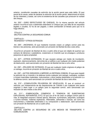 anterior, constituirán causales de extinción de la acción penal para este delito. El juez
penal de la causa, antes de declarar la extinción de la acción penal, determinará el monto
de los intereses y costas, así como la existencia de las causales que producen la nulidad
del cheque.
Art. 205°.- (GIRO DEFECTUOSO DE CHEQUE). En la misma sanción del artículo
anterior incurrirá el que a sabiendas extendiere un cheque que, por falta de los requisitos
legales o usuales, no ha de ser pagado, o diere contraorden al librado para que no lo
haga efectivo.
TÍTULO V
DELITOS CONTRA LA SEGURIDAD COMUN
CAPÍTULO I
INCENDIOS Y OTROS ESTRAGOS
Art. 206°.- (INCENDIO). El que mediante incendio creare un peligro común para los
bienes o las personas, será sancionado con privación de libertad de dos a seis años.
Incurrirá en privación de libertad de dos a cuatro años el que con objeto de quemar sus
campos de labranza o pastaderos, ocasionare un incendio que se propague y produzca
perjuicios en ajena propiedad.
Art. 207°.- (OTROS ESTRAGOS). El que causare estrago por medio de inundación,
explosión, desmoronamiento, derrumbe de un edificio o por cualquier otro medio poderoso
de destrucción, será sancionado con privación de libertad de tres a ocho años.
Art. 208°.- (PELIGRO DE ESTRAGO). El que por cualquier medio originare el peligro de
un estrago, incurrirá en privación de libertad de uno a cuatro años.
Art. 209°.- (ACTOS DIRIGIDOS A IMPEDIR LA DEFENSA COMÚN). El que para impedir
la extinción de un incendio o la defensa contra cualquier otro estrago, sustrajere, ocultare
o hiciere inservibles materiales, instrumentos u otros medios destinados a la extinción o a
la defensa común, será sancionado con privación de libertad de dos a seis años.
Art. 210°.- (CONDUCCIÓN PELIGROSA DE VEHÍCULOS). El que al conducir un
vehículo, por inobservancia de las disposiciones de Tránsito o por cualquier otra causa
originare o diere lugar a un peligro para la seguridad común, será sancionado con
reclusión de seis meses a dos años.
Art. 211°.- (FABRICACIÓN, COMERCIO O TENENCIA DE SUBSTANCIAS
EXPLOSIVAS, ASFIXIANTES, ETC). El que con el fin de crear un peligro común para la
vida, la integridad corporal o bienes ajenos, fabricare, suministrare, adquiriere, sustrajere
o tuviere bombas, materias explosivas, inflamables, asfixiantes o tóxicas, así como los
instrumentos y materiales destinados a su composición o elaboración, será sancionado
con privación de libertad de uno a cuatro años.
CAPÍTULO II
DELITOS CONTRA LA SEGURIDAD DE LOS MEDIOS DE TRANSPORTE Y
COMUNICACIÓN
 