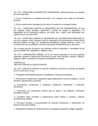 Art. 212°.- (DESASTRE EN MEDIOS DE TRANSPORTE). Será sancionado con presidio
de uno a diez años:
1. El que ocasionare un desastre ferroviario o en cualquier otro medio de transporte
terrestre.
2. El que ocasionare el naufragio de una nave o la caída de un transporte aéreo.
Art. 213°.- (ATENTADO CONTRA LA SEGURIDAD DE LOS TRANSPORTES). El que
por cualquier medio impidiere, perturbare o pusiere en peligro la seguridad o la
regularidad de los transportes públicos, por tierra, aire o agua, será sancionado con
reclusión de uno a cuatro años.
Art. 214°.- (ATENTADO CONTRA LA SEGURIDAD DE LOS SERVICIOS PÚBLICOS). El
que, por cualquier medio, atentare contra la seguridad o el funcionamiento normal de los
servicios públicos de agua, luz, substancias energéticas, energía eléctrica u otras, y la
circulación en las vías públicas, incurrirá en privación de libertad de dos a seis años.
En la misma sanción incurrirá el que atentare contra la seguridad y normalidad de los
servicios telefónicos, telegráficos, radiales u otros.
Art. 215°.- (DISPOSICIÓN COMÚN). Sí de los hechos previstos en los dos capítulos
anteriores resultare la destrucción de bienes de gran valor científico, artístico, histórico,
religioso, militar o económico, la sanción aumentada en un tercio.
CAPÍTULO III
DELITOS CONTRA LA SALUD PÚBLICA
Art. 216°.- (DELITOS CONTRA LA SALUD PUBLICA). Incurrirá en privación de libertad
de uno a diez años, el que:
1. Propagare enfermedades graves o contagiosas u ocasionare epidemias.
2. Envenenare, contaminare o adulterare aguas destinadas al consumo público o al uso
industrial, agropecuario y piscícola.
3. Envenenare, contaminare o adulterare substancias medicinales y productos
alimenticios.
4. Comerciare con substancias nocivas para la salud o con bebidas y alimentos
mandados inutilizar.
5. Cometiere actos contrarios a disposiciones sobre higiene y sanidad o alterare
prescripciones médicas
6. Provocare escasez o encarecimiento de artículos alimenticios y medicinales, en
perjuicio de la salud pública.
7. Quebrantare medidas de sanidad pecuaria o propagare epizootias y plagas vegetales.
 