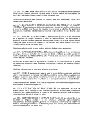 Art. 222°.- (INCUMPLIMIENTO DE CONTRATOS). El que habiendo celebrado contratos
con el Estado o con las entidades a que se refiere el artículo anterior, no los cumpliere sin
justa causa, será sancionado con reclusión de uno a tres años.
Si el incumplimiento derivare de culpa del obligado, éste será sancionado con reclusión
de tres meses a dos años.
Art. 223°.- (DESTRUCCIÓN O DETERIORO DE BIENES DEL ESTADO Y LA RIQUEZA
NACIONAL). El que destruyere, deteriorare, substrajere o exportare un bien perteneciente
al dominio público, una fuente de riqueza, monumentos u objetos del patrimonio
arqueológico, histórico o artístico nacional incurrirá en privación de libertad de uno a seis
años.
Art. 224°.- (CONDUCTA ANTIECONOMICA). El funcionario público o el que hallándose
en el ejercicio de cargos directivos u otros de responsabilidad, en instituciones o
empresas estatales, causare, por mala administración o dirección técnica, o por cualquier
otra causa, daños al patrimonio de ellas o a los intereses del Estado, será sancionado con
privación de libertad de uno a seis años.
Si actuare culposamente, la pena será de reclusión de tres meses a dos años.
Art. 225°.- (INFIDENCIA ECONÓMICA). El funcionamiento público o el que en razón de
su cargo o funciones se hallare en posesión de datos o noticias que debe guardar en
reserva, relativos a la política económica y los revelare, será sancionado con privación de
libertad de uno a tres años.
Incurrirá en la misma sanción, agravada en un tercio, el funcionario público o el que en
las condiciones anteriores usare o revelare dichos datos o noticias, en beneficio propio o
de tercero.
Si obrare culposamente, la pena será rebajada en un tercio.
Art. 226°.- (AGIO). El que procurare alzar o bajar el precio de las mercancías, salarios o
valores negociables en el mercado o en la bolsa, mediante noticias falsas, negociaciones
fingidas o cualquier otro artificio fraudulento, incurrirá en privación de libertad de seis
meses a tres años, agravándose en un tercio sí se produjere cualquiera de estos efectos.
Será sancionado con la misma pena, el que acaparare u ocultare mercancías provocando
artificialmente la elevación de precios.
Art. 227°.- (DESTRUCCIÓN DE PRODUCTOS). El que destruyere artículos de
abastecimiento diario, materias primas o productos agrícolas o industriales o medios de
producción, con grave perjuicio de la riqueza o del consumo nacional, será sancionado
con privación de libertad de uno a tres años.
Art. 228°.- (CONTRIBUCIONES Y VENTAJAS ILEGITIMAS). El que abusando de su
condición de dirigente sindical o el que simulando funciones, representaciones,
instrucciones u órdenes superiores, por sí o por interpuesta persona exigiere u obtuviere
dinero u otra ventaja económica, en beneficio propio o de tercero, será sancionado con
privación de libertad de uno a tres años.
 