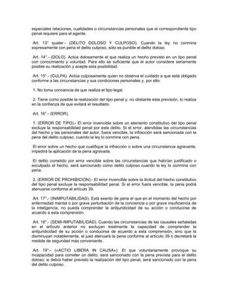especiales relaciones, cualidades o circunstancias personales que el correspondiente tipo
penal requiere para el agente.
Art. 13° quater.- (DELITO DOLOSO Y CULPOSO). Cuando la ley no conmina
expresamente con pena el delito culposo, sólo es punible el delito doloso.
Art. 14°.- (DOLO). Actúa dolosamente el que realiza un hecho previsto en un tipo penal
con conocimiento y voluntad. Para ello es suficiente que el autor considere seriamente
posible su realización y acepte esta posibilidad.
Art. 15°.- (CULPA). Actúa culposamente quien no observa el cuidado a que está obligado
conforme a las circunstancias y sus condiciones personales y, por ello:
1. No toma conciencia de que realiza el tipo legal.
2. Tiene como posible la realización del tipo penal y, no obstante esta previsión, lo realiza
en la confianza de que evitará el resultado.
Art. 16°.- (ERROR).
1. (ERROR DE TIPO).- El error invencible sobre un elemento constitutivo del tipo penal
excluye la responsabilidad penal por este delito. Si el error, atendidas las circunstancias
del hecho y las personales del autor, fuera vencible, la infracción será sancionada con la
pena del delito culposo, cuando la ley lo conmine con pena.
El error sobre un hecho que cualifique la infracción o sobre una circunstancia agravante,
impedirá la aplicación de la pena agravada.
El delito cometido por error vencible sobre las circunstancias que habrían justificado o
exculpado el hecho, será sancionado como delito culposo cuando la ley lo conmine con
pena.
2. (ERROR DE PROHIBICION).- El error invencible sobre la ilicitud del hecho constitutivo
del tipo penal excluye la responsabilidad penal. Si el error fuera vencible, la pena podrá
atenuarse conforme al artículo 39.
Art. 17°.- (INIMPUTABILIDAD). Está exento de pena el que en el momento del hecho por
enfermedad mental o por grave perturbación de la conciencia o por grave insuficiencia de
la inteligencia, no pueda comprender la antijuridicidad de su acción o conducirse de
acuerdo a esta comprensión.
Art. 18°.- (SEMI-IMPUTABILIDAD). Cuando las circunstancias de las causales señaladas
en el artículo anterior no excluyan totalmente la capacidad de comprender la
antijuridicidad de su acción o conducirse de acuerdo a esta comprensión, sino que la
disminuyan notablemente, el juez atenuará la pena conforme al artículo 39 o decretará la
medida de seguridad más conveniente.
Art. 19°.- («ACTIO LIBERA IN CAUSA»). El que voluntariamente provoque su
incapacidad para cometer un delito, será sancionado con la pena prevista para el delito
doloso; si debía haber previsto la realización del tipo penal, será sancionado con la pena
del delito culposo.
 