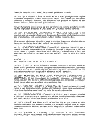 Si el autor fuere funcionario público, la pena será agravada en un tercio.
Art. 229°.- (SOCIEDADES O ASOCIACIONES FICTICIAS). El que organizare o dirigiere
sociedades, cooperativas u otras asociaciones ficticias, para obtener por este medio
beneficios o privilegios indebidos, será sancionado con privación de libertad de seis
meses a tres años y multa de cien a quinientos días.
Si fuere funcionario público el que por sí o por interpuesta persona cometiere el delito,
incurrirá en privación de libertad de uno a cinco años y multa de treinta a cien días.
Art. 230°.- (FRANQUICIAS, LIBERACIONES O PRIVILEGIOS ILEGALES). El que
obtuviere, usare o negociare ilegalmente liberaciones, franquicias, privilegios diplomáticos
o de otra naturaleza, será sancionado con multa de treinta a trescientos días.
El funcionario público que concediere, usare o negociare ilegalmente tales liberaciones,
franquicias o privilegios, incurrirá en multa de cien a quinientos días.
Art. 231°.- (EVASIÓN DE IMPUESTOS). El que obligado legalmente o requerido para el
pago de impuestos no los satisficiere u ocultare, no declarare o disminuyere el valor real
de sus bienes o ingresos, con el fin de eludir dicho pago o de defraudar al fisco, será
sancionado con prestación de trabajo de un mes a un año y multa de veinte a cincuenta
días.
CAPÍTULO II
DELITOS CONTRA LA INDUSTRIA Y EL COMERCIO
Art. 232°.- (SABOTAJE). El que con el fin de impedir o entorpecer el desarrollo normal del
trabajo o de la producción, invadiere u ocupare establecimientos industriales, agrícolas o
mineros, o causare daños en las máquinas, provisiones, aparatos o instrumentos en ellos
existentes será sancionado con privación de libertad de uno a ocho años.
Art. 233°.- (MONOPOLIO DE IMPORTACIÓN, PRODUCCIÓN O DISTRIBUCIÓN DE
MERCANCÍAS). El que monopolizare la importación, producción o distribución de
mercancías, con el fin de elevar artificialmente los precios, será sancionado con reclusión
de seis meses a tres años y multa de cien a quinientos días.
Art. 234°.- (LOCK-OUT, HUELGAS Y PAROS ILEGALES). El que promoviere el lock-out,
huelga o paro declarados ilegales por las autoridades del trabajo, será sancionado con
privación de libertad de uno a tres años y multa de cien a trescientos días.
Art. 235°.- (FRAUDE COMERCIAL). El que en lugar público o abierto al público engañare
al comprador entregándole una cosa por otra, siempre que no resulte delito más grave,
será sancionado con privación de libertad de seis meses a tres años.
Art. 236°.- (ENGAÑO EN PRODUCTOS INDUSTRIALES). El que pusiere en venta
productos industriales con nombres y señales que induzcan a engaño sobre su origen,
procedencia, cantidad o calidad, será sancionado con privación de libertad de seis meses
a tres años.
Art. 237°.- (DESVÍO DE CLIENTELA). El que valiéndose de falsas afirmaciones,
sospechas, artilugios fraudulentos o cualquier otro medio de propaganda desleal, desviare
 