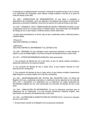 la clientela de un establecimiento comercial o industrial en beneficio propio o de un tercero
y en detrimento del competidor, para obtener ventaja indebida, incurrirá en la pena de
multa de treinta a cien días.
Art. 238°.- (CORRUPCION DE DEPENDIENTES). El que diere a empleado o
dependiente del competidor, para que faltando a los deberes del empleo, le proporcione
ganancias o provechos indebidos, incurrirá en la sanción de multa de treinta a cien días.
Art. 239°.- (TENENCIA, USO Y FABRICACIÓN DE PESAS Y MEDIDAS FALSAS). El que
a sabiendas tuviere en su poder pesas y medidas falsas, será sancionado con prestación
de trabajo de uno a seis meses o multa de veinte a ciento veinte días.
La pena será aumentada en un tercio, para el que a sabiendas usare o fabricare pesas y
medidas falsas.
TÍTULO VII
DELITOS CONTRA LA FAMILIA
CAPÍTULO I
DELITOS CONTRA EL MATRIMONIO Y EL ESTADO CIVIL
Art. 240°.- (BIGAMIA). El que contrajere nuevo matrimonio sabiendo no estar disuelto el
anterior a que se hallaba ligado, incurrirá en privación de libertad de dos a cuatro años.
Art. 241°.- (OTROS MATRIMONIOS ILEGALES). Será sancionado:
1. Con privación de libertad de uno a tres años, el que no siendo casado contrajere a
sabiendas matrimonio con persona casada.
2. Con privación de libertad de dos a cuatro años, el que hubiere inducido en error
esencial al otro contrayente.
3. Con privación de libertad de dos a cuatro años, el que hubiere ocultado impedimento
legal respecto a su propio estado civil o del otro contrayente.
Art. 242°.- (RESPONSABILIDAD DEL OFICIAL DEL REGISTRO CIVIL). El Oficial del
Registro Civil que a sabiendas autorizare un matrimonio de los descritos en los artículos
240 y 241, o procediere a la celebración de un matrimonio sin haber observado las
formalidades exigidas por ley, será sancionado con privación de libertad de dos a seis
años.
Art. 243°.- (SIMULACIÓN DE MATRIMONIO). El que se atribuyere autoridad para la
celebración de un matrimonio, o el que simulare matrimonio mediante engaño, será
sancionado con privación de libertad de dos a seis años
Art. 244°.- (ALTERACIÓN O SUBSTITUCIÓN DE ESTADO CIVIL). Incurrirá en reclusión
de uno a cinco años:
1. El que hiciere inscribir en el Registro Civil una persona inexistente.
 