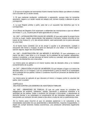 2. El que en el registro de nacimientos hiciere insertar hechos falsos que alteren el estado
civil o el orden de un recién nacido.
3. El que mediante ocultación, substitución o exposición, aunque ésta no comporte
abandono, dejare a un recién nacido sin estado civil, tornare incierto o alterare el que le
corresponde.
4. La que fingiere preñez o parto, para dar a un supuesto hijo derechos que no le
corresponden.
Si el Oficial del Registro Civil autorizare a sabiendas las inscripciones a que se refieren
los incisos 1). y 2)., la pena para él será agravada en un tercio.
Art. 245°.- (ATENUACIÓN POR CAUSA DE HONOR). El que para salvar la propia honra
o la de su mujer, madre, descendiente, hija adoptiva o hermana, hubiere incurrido en los
casos de los incisos 2). y 3). del artículo anterior, será sancionado con la pena atenuada
en una mitad.
Si el hecho fuere cometido con el de ampar o ayudar a la alimentación, cuidado o
educación del menor o incapaz, la pena se atenuará en una mitad, o no habrá lugar a
sanción alguna, según las circunstancias.
Art. 246°.- (SUBSTRACCIÓN DE UN MENOR O INCAPAZ). El que substrajere a un
menor de diez y seis años o a un incapaz, de la potestad de sus padres, adoptantes,
tutores o curadores, y el que retuviere al menor contra su voluntad, será sancionado con
privación de libertad de uno a tres años.
La misma pena se aplicará si el menor tuviera más de dieciséis años y no mediare
consentimiento de su parte.
Art. 247°.- (INDUCCIÓN A FUGA DE UN MENOR). El que indujere a fugar a un menor de
dieciséis años o a un incapaz o con su consentimiento y para el mismo fin lo substrajere
de la potestad de sus padres, tutores o curadores incurrirá en privación de libertad de un
mes a un año.
La misma pena se aplicará al que retuviere al menor o incapaz contra la voluntad del
padre, tutor o curador
CAPÍTULO II
DELITOS CONTRA LOS DEBERES DE ASISTENCIA FAMILIAR
Art. 248°.- (ABANDONO DE FAMILIA). El que sin justa causa no cumpliere las
obligaciones de sustento, habitación, vestido, educación y asistencia inherente a la
autoridad de los padres, tutela o condición de cónyuge o conviviente, o abandonare el
domicilio familiar o se substrajere al cumplimiento de las indicadas obligaciones, será
sancionado con reclusión de seis meses a dos años o multa de cien a cuatrocientos días.
En la misma pena incurrirá el que no prestare asistencia o no subviniere a las
necesidades esenciales de sus ascendientes o descendientes, mayores incapacitados, o
dejare de cumplir teniendo medios económicos, una prestación alimentaria legalmente
impuesta.
 