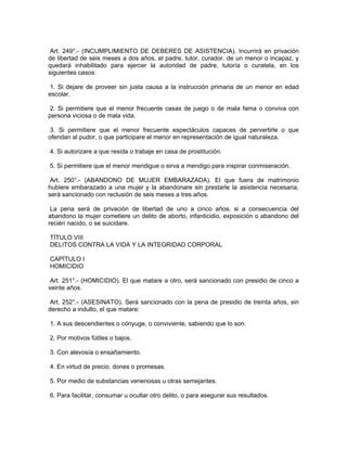 Art. 249°.- (INCUMPLIMIENTO DE DEBERES DE ASISTENCIA). Incurrirá en privación
de libertad de seis meses a dos años, el padre, tutor, curador, de un menor o incapaz, y
quedará inhabilitado para ejercer la autoridad de padre, tutoría o curatela, en los
siguientes casos:
1. Si dejare de proveer sin justa causa a la instrucción primaria de un menor en edad
escolar.
2. Si permitiere que el menor frecuente casas de juego o de mala fama o conviva con
persona viciosa o de mala vida.
3. Si permitiere que el menor frecuente espectáculos capaces de pervertirle o que
ofendan al pudor, o que participare el menor en representación de igual naturaleza.
4. Si autorizare a que resida o trabaje en casa de prostitución.
5. Si permitiere que el menor mendigue o sirva a mendigo para inspirar conmiseración.
Art. 250°.- (ABANDONO DE MUJER EMBARAZADA). El que fuera de matrimonio
hubiere embarazado a una mujer y la abandonare sin prestarle la asistencia necesaria,
será sancionado con reclusión de seis meses a tres años.
La pena será de privación de libertad de uno a cinco años, si a consecuencia del
abandono la mujer cometiere un delito de aborto, infanticidio, exposición o abandono del
recién nacido, o se suicidare.
TÍTULO VIII
DELITOS CONTRA LA VIDA Y LA INTEGRIDAD CORPORAL
CAPÍTULO I
HOMICIDIO
Art. 251°.- (HOMICIDIO). El que matare a otro, será sancionado con presidio de cinco a
veinte años.
Art. 252°.- (ASESINATO). Será sancionado con la pena de presidio de treinta años, sin
derecho a indulto, el que matare:
1. A sus descendientes o cónyuge, o conviviente, sabiendo que lo son.
2. Por motivos fútiles o bajos.
3. Con alevosía o ensañamiento.
4. En virtud de precio, dones o promesas.
5. Por medio de substancias venenosas u otras semejantes.
6. Para facilitar, consumar u ocultar otro delito, o para asegurar sus resultados.
 
