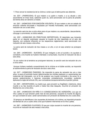 7. Para vencer la resistencia de la víctima o evitar que el delincuente sea detenido.
Art. 253°.- (PARRICIDIO). El que matare a su padre o madre, o a su abuelo u otro
ascendiente en línea recta, sabiendo quien es, será sancionado con la pena de presidio
de treinta años sin derecho a indulto.
Art. 254°.- (HOMICIDIO POR EMOCIÓN VIOLENTA). El que matare a otro en estado de
emoción violenta excusable o impulsado por móviles honorables, será sancionado con
reclusión de uno a seis años.
La sanción será de dos a ocho años para el que matare a su ascendiente, descendiente,
cónyuge o conviviente, en dicho estado.
Art. 255°.- (HOMICIDIO EN PRÁCTICAS DEPORTIVAS). El deportista que tomando
parte en un deporte autorizado causare la muerte de otro deportista en el acto del
deporte, con evidente infracción en los respectivos reglamentos, será sancionado con
reclusión de seis meses a dos años.
La pena será de reclusión de tres meses a un año, si en el caso anterior se produjere
lesión.
Art. 256°.- (HOMICIDIO - SUICIDIO). El que instigare a otro al suicidio o le ayudare a
cometerlo, si la muerte se hubiere intentado o consumado, incurrirá en reclusión de dos a
seis años.
Si con motivo de la tentativa se produjeren lesiones, la sanción será de reclusión de uno
a cinco años.
Aunque hubiere mediado consentimiento de la víctima en el doble suicidio, se impondrá
al sobreviviente la pena de reclusión de dos a seis años.
Art. 257°.- (HOMICIDIO PIADOSO). Se impondrá la pena de reclusión de uno a tres
años, si para el homicidio fueren determinantes los móviles piadosos y a apremiantes las
instancias del interesado, con el fin de acelerar una muerte inminente o de poner fin a
graves padecimientos o lesiones corporales probablemente incurables, pudiendo
aplicarse la regla del artículo 39 y aun concederse excepcionalmente el perdón judicial.
Art. 258°.- (INFANTICIDIO). La madre que, para encubrir su fragilidad o deshonra, diere
muerte a su hijo durante el parto o hasta tres días después, incurrirá en privación de
libertad de uno a tres años.
Art. 259°.- (HOMICIDIO EN RIÑA O A CONSECUENCIA DE AGRESIÓN). Los que en
riña o pelea en que tomaren parte más de dos personas, causaren la muerte de alguna,
sin que constare el autor, serán sancionados con privación de libertad de uno a seis años.
Si tampoco se identificare a los causantes de lesiones a la víctima, se impondrá privación
de libertad de uno a cuatro años a los que hubieren intervenido en la riña o pelea.
Art. 260°.- (HOMICIDIO CULPOSO). El que por culpa causare la muerte de una persona,
incurrirá en reclusión de seis meses a tres años.
 
