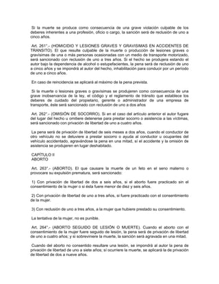 Si la muerte se produce como consecuencia de una grave violación culpable de los
deberes inherentes a una profesión, oficio o cargo, la sanción será de reclusión de uno a
cinco años.
Art. 261°.- (HOMICIDIO Y LESIONES GRAVES Y GRAVISIMAS EN ACCIDENTES DE
TRANSITO). El que resulte culpable de la muerte o producción de lesiones graves o
gravísimas de una o más personas ocasionadas con un medio de transporte motorizado,
será sancionado con reclusión de uno a tres años. Si el hecho se produjera estando el
autor bajo la dependencia de alcohol o estupefacientes, la pena será de reclusión de uno
a cinco años y se impondrá al autor del hecho, inhabilitación para conducir por un período
de uno a cinco años.
En caso de reincidencia se aplicará al máximo de la pena prevista.
Si la muerte o lesiones graves o gravísimas se produjeren como consecuencia de una
grave inobservancia de la ley, el código y el reglamento de tránsito que establece los
deberes de cuidado del propietario, gerente o administrador de una empresa de
transporte, éste será sancionado con reclusión de uno a dos años
Art. 262°.- (OMISIÓN DE SOCORRO). Si en el caso del artículo anterior el autor fugare
del lugar del hecho u omitiere detenerse para prestar socorro o asistencia a las víctimas,
será sancionado con privación de libertad de uno a cuatro años.
La pena será de privación de libertad de seis meses a dos años, cuando el conductor de
otro vehículo no se detuviere a prestar socorro o ayuda al conductor u ocupantes del
vehículo accidentado, agravándose la pena en una mitad, sí el accidente y la omisión de
asistencia se produjeren en lugar deshabitado.
CAPÍTULO II
ABORTO
Art. 263°.- (ABORTO). El que causare la muerte de un feto en el seno materno o
provocare su expulsión prematura, será sancionado:
1) Con privación de libertad de dos a seis años, si el aborto fuere practicado sin el
consentimiento de la mujer o si ésta fuere menor de diez y seis años.
2) Con privación de libertad de uno a tres años, si fuere practicado con el consentimiento
de la mujer.
3) Con reclusión de uno a tres años, a la mujer que hubiere prestado su consentimiento.
La tentativa de la mujer, no es punible.
Art. 264°.- (ABORTO SEGUIDO DE LESIÓN O MUERTE). Cuando el aborto con el
consentimiento de la mujer fuere seguido de lesión, la pena será de privación de libertad
de uno a cuatro años; y si sobreviniere la muerte, la sanción será agravada en una mitad.
Cuando del aborto no consentido resultare una lesión, se impondrá al autor la pena de
privación de libertad de uno a siete años; sí ocurriere la muerte, se aplicará la de privación
de libertad de dos a nueve años.
 