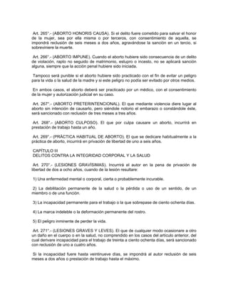 Art. 265°.- (ABORTO HONORIS CAUSA). Si el delito fuere cometido para salvar el honor
de la mujer, sea por ella misma o por terceros, con consentimiento de aquella, se
impondrá reclusión de seis meses a dos años, agravándose la sanción en un tercio, si
sobreviniere la muerte.
Art. 266°.- (ABORTO IMPUNE). Cuando el aborto hubiere sido consecuencia de un delito
de violación, rapto no seguido de matrimonio, estupro o incesto, no se aplicará sanción
alguna, siempre que la acción penal hubiere sido iniciada.
Tampoco será punible si el aborto hubiere sido practicado con el fin de evitar un peligro
para la vida o la salud de la madre y si este peligro no podía ser evitado por otros medios.
En ambos casos, el aborto deberá ser practicado por un médico, con el consentimiento
de la mujer y autorización judicial en su caso.
Art. 267°.- (ABORTO PRETERINTENCIONAL). El que mediante violencia diere lugar al
aborto sin intención de causarlo, pero siéndole notorio el embarazo o constándole éste,
será sancionado con reclusión de tres meses a tres años.
Art. 268°.- (ABORTO CULPOSO). El que por culpa causare un aborto, incurrirá en
prestación de trabajo hasta un año.
Art. 269°.- (PRÁCTICA HABITUAL DE ABORTO). El que se dedicare habitualmente a la
práctica de aborto, incurrirá en privación de libertad de uno a seis años.
CAPÍTULO III
DELITOS CONTRA LA INTEGRIDAD CORPORAL Y LA SALUD
Art. 270°.- (LESIONES GRAVÍSIMAS). Incurrirá el autor en la pena de privación de
libertad de dos a ocho años, cuando de la lesión resultare:
1) Una enfermedad mental o corporal, cierta o probablemente incurable.
2) La debilitación permanente de la salud o la pérdida o uso de un sentido, de un
miembro o de una función.
3) La incapacidad permanente para el trabajo o la que sobrepase de ciento ochenta días.
4) La marca indeleble o la deformación permanente del rostro.
5) El peligro inminente de perder la vida.
Art. 271°.- (LESIONES GRAVES Y LEVES). El que de cualquier modo ocasionare a otro
un daño en el cuerpo o en la salud, no comprendido en los casos del artículo anterior, del
cual derivare incapacidad para el trabajo de treinta a ciento ochenta días, será sancionado
con reclusión de uno a cuatro años.
Si la incapacidad fuere hasta veintinueve días, se impondrá al autor reclusión de seis
meses a dos años o prestación de trabajo hasta el máximo.
 