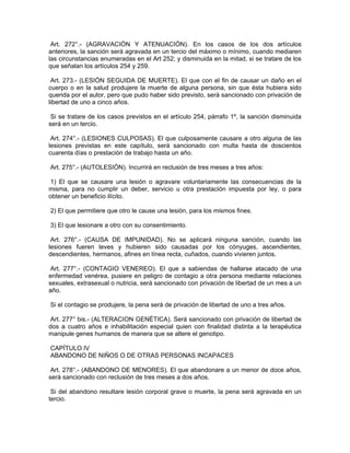 Art. 272°.- (AGRAVACIÓN Y ATENUACIÓN). En los casos de los dos artículos
anteriores, la sanción será agravada en un tercio del máximo o mínimo, cuando mediaren
las circunstancias enumeradas en el Art 252; y disminuida en la mitad, si se tratare de los
que señalan los artículos 254 y 259.
Art. 273.- (LESIÓN SEGUIDA DE MUERTE). El que con el fin de causar un daño en el
cuerpo o en la salud produjere la muerte de alguna persona, sin que ésta hubiera sido
querida por el autor, pero que pudo haber sido previsto, será sancionado con privación de
libertad de uno a cinco años.
Si se tratare de los casos previstos en el artículo 254, párrafo 1º, la sanción disminuida
será en un tercio.
Art. 274°.- (LESIONES CULPOSAS). El que culposamente causare a otro alguna de las
lesiones previstas en este capítulo, será sancionado con multa hasta de doscientos
cuarenta días o prestación de trabajo hasta un año.
Art. 275°.- (AUTOLESIÓN). Incurrirá en reclusión de tres meses a tres años:
1) El que se causare una lesión o agravare voluntariamente las consecuencias de la
misma, para no cumplir un deber, servicio u otra prestación impuesta por ley, o para
obtener un beneficio ilícito.
2) El que permitiere que otro le cause una lesión, para los mismos fines.
3) El que lesionare a otro con su consentimiento.
Art. 276°.- (CAUSA DE IMPUNIDAD). No se aplicará ninguna sanción, cuando las
lesiones fueren leves y hubieren sido causadas por los cónyuges, ascendientes,
descendientes, hermanos, afines en línea recta, cuñados, cuando vivieren juntos.
Art. 277°.- (CONTAGIO VENEREO). El que a sabiendas de hallarse atacado de una
enfermedad venérea, pusiere en peligro de contagio a otra persona mediante relaciones
sexuales, extrasexual o nutricia, será sancionado con privación de libertad de un mes a un
año.
Si el contagio se produjere, la pena será de privación de libertad de uno a tres años.
Art. 277° bis.- (ALTERACION GENÉTICA). Será sancionado con privación de libertad de
dos a cuatro años e inhabilitación especial quien con finalidad distinta a la terapéutica
manipule genes humanos de manera que se altere el genotipo.
CAPÍTULO IV
ABANDONO DE NIÑOS O DE OTRAS PERSONAS INCAPACES
Art. 278°.- (ABANDONO DE MENORES). El que abandonare a un menor de doce años,
será sancionado con reclusión de tres meses a dos años.
Si del abandono resultare lesión corporal grave o muerte, la pena será agravada en un
tercio.
 