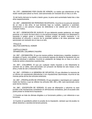 Art. 279°.- (ABANDONO POR CAUSA DE HONOR). La madre que abandonare al hijo
recién nacido para salvar su honor, será sancionada con reclusión de un mes a un año.
Si del hecho derivare la muerte o lesión grave, la pena será aumentada hasta tres o dos
años respectivamente.
Art. 280°.- (ABANDONO DE PERSONAS INCAPACES). Incurrirá en la pena de reclusión
de un mes a dos años, el que teniendo bajo su cuidado, vigilancia o autoridad,
abandonare a una persona incapaz de defenderse o de valerse por sí misma por
cualquier motivo.
Art. 281°.- (DENEGACIÓN DE AUXILIO). El que debiendo prestar asistencia, sin riesgo
personal, a un menor de doce años o a una persona incapaz, desvalida o en desamparo o
expuesta a peligro grave e inminente, omitiere prestar el auxilio necesario o no
demandare el concurso o socorro de la autoridad pública o de otras personas, será
sancionado con reclusión de un mes a un año.
TÍTULO IX
DELITOS CONTRA EL HONOR
CAPÍTULO ÚNICO
DIFAMACIÓN, CALUMNIA E INJURIA
Art. 282°.- (DIFAMACIÓN). El que de manera pública, tendenciosa y repetida, revelare o
divulgare un hecho, una calidad, o una conducta capaces de afectar la reputación de una
persona individual o colectiva, incurrirá en prestación de trabajo de un mes a un año o
multa de veinte a doscientos cuarenta días.
Art. 283°.- (CALUMNIA). El que por cualquier medio imputare a otro falsamente la
comisión de un delito, será sancionado con privación de libertad de seis meses a dos
años y multa de cien a trescientos días.
Art. 284°.- (OFENSA A LA MEMORIA DE DIFUNTOS). El que ofendiere la memoria de
un difunto con expresiones difamatorias o con imputaciones calumniosas, incurrirá en las
mismas penas de los dos artículos anteriores.
Art. 285°.- (PROPALACIÓN DE OFENSAS). El que propalare o reprodujere por cualquier
medio los hechos a que se refieren los artículos 282, 283 y 284, será sancionado como
autor de los mismos.
Art. 286°.- (EXCEPCIÓN DE VERDAD). El autor de difamación y calumnia no será
punible si las imputaciones consistieren en afirmaciones verdaderas, pero el acusado sólo
podrá probar la verdad de la imputación:
1) Cuando se trate de ofensas dirigidas a un funcionario público y con referencia a sus
funciones.
2) Cuando el querellante pidiere la prueba de la imputación, siempre que tal prueba no
afecte derechos o secretos de tercera persona.
 