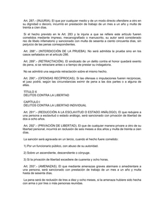 Art. 287.- (INJURIA). El que por cualquier medio y de un modo directo ofendiere a otro en
su dignidad o decoro, incurrirá en prestación de trabajo de un mes a un año y multa de
treinta a cíen días.
Si el hecho previsto en le Art. 283 y la injuria a que se refiere este artículo fueren
cometidos mediante impreso, mecanografiado o manuscrito, su autor será considerado
reo de libelo infamatorio y sancionado con multa de sesenta a ciento cincuenta días, sin
perjuicio de las penas correspondientes.
Art. 288°.- (INTERDICCIÓN DE LA PRUEBA). No será admitida la prueba sino en los
casos señalados en el articulo 286.
Art. 289°.- (RETRACTACIÓN). El sindicado de un delito contra el honor quedará exento
de pena, si se retractare antes o a tiempo de prestar su indagatoria.
No se admitirá una segunda retractación sobre el mismo hecho.
Art. 290°.- (OFENSAS RECÍPROCAS). Si las ofensas o imputaciones fueren recíprocas,
el juez podrá, según las circunstancias eximir de pena a las dos partes o a alguna de
ellas.
TÍTULO X
DELITOS CONTRA LA LIBERTAD
CAPÍTULO I
DELITOS CONTRA LA LIBERTAD INDIVIDUAL
Art. 291°.- (REDUCCIÓN A LA ESCLAVITUD O ESTADO ANÁLOGO). El que redujere a
una persona a esclavitud o estado análogo, será sancionado con privación de libertad de
dos a ocho años.
Art. 292°.- (PRIVACIÓN DE LIBERTAD). El que de cualquier manera privare a otro de su
libertad personal, incurrirá en reclusión de seis meses a dos años y multa de treinta a cien
días.
La sanción será agravada en un tercio, cuando el hecho fuere cometido:
1) Por un funcionario público, con abuso de su autoridad.
2) Sobre un ascendiente, descendiente o cónyuge.
3) Si la privación de libertad excediere de cuarenta y ocho horas.
Art. 293°.- (AMENAZAS). El que mediante amenazas graves alarmare o amedrentare a
una persona, será sancionado con prestación de trabajo de un mes a un año y multa
hasta de sesenta días.
La pena será de reclusión de tres a diez y ocho meses, si la amenaza hubiere sido hecha
con arma o por tres o más personas reunidas.
 
