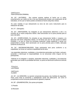 CAPITULO III
PARTICIPACION CRIMINAL
Art. 20°.- (AUTORES). Son autores quienes realizan el hecho por sí solos,
conjuntamente, por medio de otro o los que dolosamente prestan una cooperación de tal
naturaleza, sin la cual no habría podido cometerse el hecho antijurídico doloso
Es autor mediato el que dolosamente se sirve de otro como instrumento para la
realización del delito.
Art. 21°.- (Derogado)
Art. 22°.- (INSTIGADOR). Es instigador el que dolosamente determine a otro a la
comisión de un hecho antijurídico doloso. Será sancionado con la pena prevista para el
autor del delito.
Art. 23°.- (COMPLICIDAD). Es cómplice el que dolosamente facilite o coopere a la
ejecución del hecho antijurídico doloso, en tal forma que aún sin esa ayuda se habría
cometido; y el que en virtud de promesas anteriores, preste asistencia o ayuda con
posterioridad al hecho. Será sancionado con la pena prevista para el delito, atenuada
conforme al artículo 39.
Art. 24°.- (INCOMUNICABILIDAD). Cada participante será pena conforme a su
culpabilidad, sin tomar en cuenta la culpabilidad de los otros.
Las especiales relaciones, cualidades y circunstancias personales que funden, excluyan,
aumenten o disminuyan la responsabilidad, no se comunican entre ninguno de los
participantes.
Faltando en el instigador o cómplice, especiales relaciones, cualidades y circunstancias
personales que funden la punibilidad del autor, su pena se disminuirá conforme al artículo
39.
TITULO III
LAS PENAS
CAPITULO I
CLASES
Art. 25°.- (LA SANCIÓN). La sanción comprende las penas y las medidas de seguridad.
Tiene como fines la enmienda y readaptación social del delincuente, así como el
cumplimiento de las funciones preventivas en general y especial.
Art. 26°.- (ENUMERACIÓN). Son penas principales:
1) Presidio
2) Reclusión
 