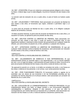 Art. 294°.- (COACCIÓN). El que con violencia o amenazas graves obligare a otro a hacer,
no hacer, o tolerar algo a que no está obligado, incurrirá en reclusión de seis meses a dos
años.
La sanción será de reclusión de uno a cuatro años, si para el hecho se hubiere usado
armas.
Art. 295°.- (VEJACIONES Y TORTURAS). Será sancionado con privación de libertad de
seis meses a dos años, el funcionario que vejare, ordenare o permitiere vejar a un
detenido.
La pena será de privación de libertad de dos a cuatro años, si le infligiere cualquier
especie de tormentos o torturas.
Si éstas causaren lesiones, la pena será de privación de libertad de dos a seis años; y si
causaren la muerte, se aplicará la pena de presidio de diez años.
Art. 296°.- (DELITOS CONTRA LA LIBERTAD DE PRENSA). Será sancionado con
reclusión de seis meses a tres años y multa de treinta a doscientos días, el que
ilegalmente impidiere o estorbare la libre emisión del pensamiento por cualquier medio de
difusión, así como la libre circulación de un libro, periódico o cualquier otro impreso.
Art. 297°.- (ATENTADOS CONTRA LA LIBERTAD DE ENSEÑANZA). El que por
cualquier medio atentare contra la libertad de enseñanza, será sancionado con reclusión
de seis meses a tres años y multa de treinta a cien días.
CAPÍTULO II
DELITOS CONTRA LA INVIOLABILIDAD DEL DOMICILIO
Art. 298°.- (ALLANAMIENTO DE DOMICILIO O SUS DEPENDENCIAS). El que
arbitrariamente entrare en domicilio ajeno o sus dependencias, o en un recinto habitado
por otro, o en un lugar de trabajo, o permaneciere de igual manera en ellos, incurrirá en la
pena de privación de libertad de tres meses a dos años y multa de treinta a cien días,
Se agravará la sanción en un tercio, si el delito se cometiere de noche, o con fuerza en
las cosas o violencia en las personas, o con armas, o por varias personas reunidas.
Art. 299°.- (POR FUNCIONARIO PÚBLICO). El funcionario público o agente de la
autoridad, que con abuso de sus funciones o sin las formalidades previstas por ley
cometiere los hechos descritos en el artículo anterior, será sancionado con privación de
libertad de uno a cuatro años.
CAPÍTULO III
DELITOS CONTRA LA INVIOLABILIDAD DEL SECRETO
Art. 300.- (VIOLACIÓN DE LA CORRESPONDENCIA Y PAPELES PRIVADOS). El que
indebidamente abriere una carta, un pliego cerrado o una comunicación telegráfica,
radiotelegráfica o telefónica, dirigidos a otra persona, o el que, sin abrir la
correspondencia, por medios técnicos se impusiere de un contenido, será sancionado con
reclusión de tres meses a un año o multa de sesenta a doscientos cuarenta días.
 