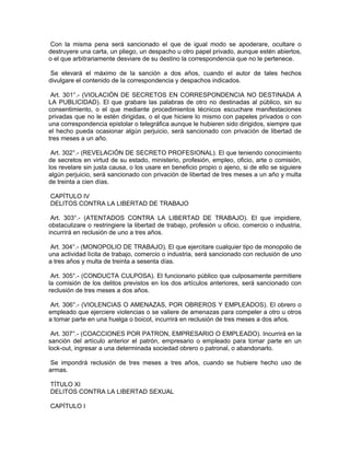 Con la misma pena será sancionado el que de igual modo se apoderare, ocultare o
destruyere una carta, un pliego, un despacho u otro papel privado, aunque estén abiertos,
o el que arbitrariamente desviare de su destino la correspondencia que no le pertenece.
Se elevará el máximo de la sanción a dos años, cuando el autor de tales hechos
divulgare el contenido de la correspondencia y despachos indicados.
Art. 301°.- (VIOLACIÓN DE SECRETOS EN CORRESPONDENCIA NO DESTINADA A
LA PUBLICIDAD). El que grabare las palabras de otro no destinadas al público, sin su
consentimiento, o el que mediante procedimientos técnicos escuchare manifestaciones
privadas que no le estén dirigidas, o el que hiciere lo mismo con papeles privados o con
una correspondencia epistolar o telegráfica aunque le hubieren sido dirigidos, siempre que
el hecho pueda ocasionar algún perjuicio, será sancionado con privación de libertad de
tres meses a un año.
Art. 302°.- (REVELACIÓN DE SECRETO PROFESIONAL). El que teniendo conocimiento
de secretos en virtud de su estado, ministerio, profesión, empleo, oficio, arte o comisión,
los revelare sin justa causa, o los usare en beneficio propio o ajeno, si de ello se siguiere
algún perjuicio, será sancionado con privación de libertad de tres meses a un año y multa
de treinta a cien días.
CAPÍTULO IV
DELITOS CONTRA LA LIBERTAD DE TRABAJO
Art. 303°.- (ATENTADOS CONTRA LA LIBERTAD DE TRABAJO). El que impidiere,
obstaculizare o restringiere la libertad de trabajo, profesión u oficio, comercio o industria,
incurrirá en reclusión de uno a tres años.
Art. 304°.- (MONOPOLIO DE TRABAJO). El que ejercitare cualquier tipo de monopolio de
una actividad lícita de trabajo, comercio o industria, será sancionado con reclusión de uno
a tres años y multa de treinta a sesenta días.
Art. 305°.- (CONDUCTA CULPOSA). El funcionario público que culposamente permitiere
la comisión de los delitos previstos en los dos artículos anteriores, será sancionado con
reclusión de tres meses a dos años.
Art. 306°.- (VIOLENCIAS O AMENAZAS, POR OBREROS Y EMPLEADOS). El obrero o
empleado que ejerciere violencias o se valiere de amenazas para compeler a otro u otros
a tomar parte en una huelga o boicot, incurrirá en reclusión de tres meses a dos años.
Art. 307°.- (COACCIONES POR PATRON, EMPRESARIO O EMPLEADO). Incurrirá en la
sanción del artículo anterior el patrón, empresario o empleado para tomar parte en un
lock-out, ingresar a una determinada sociedad obrero o patronal, o abandonarlo.
Se impondrá reclusión de tres meses a tres años, cuando se hubiere hecho uso de
armas.
TÍTULO XI
DELITOS CONTRA LA LIBERTAD SEXUAL
CAPÍTULO I
 