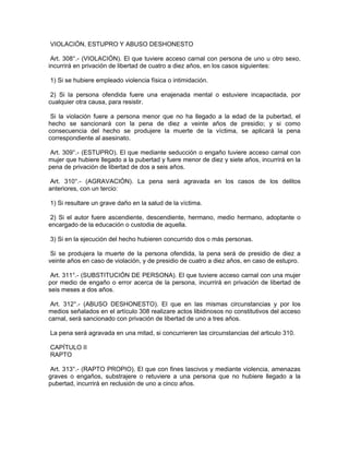 VIOLACIÓN, ESTUPRO Y ABUSO DESHONESTO
Art. 308°.- (VIOLACIÓN). El que tuviere acceso carnal con persona de uno u otro sexo,
incurrirá en privación de libertad de cuatro a diez años, en los casos siguientes:
1) Si se hubiere empleado violencia física o intimidación.
2) Si la persona ofendida fuere una enajenada mental o estuviere incapacitada, por
cualquier otra causa, para resistir.
Si la violación fuere a persona menor que no ha llegado a la edad de la pubertad, el
hecho se sancionará con la pena de diez a veinte años de presidio; y si como
consecuencia del hecho se produjere la muerte de la víctima, se aplicará la pena
correspondiente al asesinato.
Art. 309°.- (ESTUPRO). El que mediante seducción o engaño tuviere acceso carnal con
mujer que hubiere llegado a la pubertad y fuere menor de diez y siete años, incurrirá en la
pena de privación de libertad de dos a seis años.
Art. 310°.- (AGRAVACIÓN). La pena será agravada en los casos de los delitos
anteriores, con un tercio:
1) Si resultare un grave daño en la salud de la víctima.
2) Si el autor fuere ascendiente, descendiente, hermano, medio hermano, adoptante o
encargado de la educación o custodia de aquella.
3) Si en la ejecución del hecho hubieren concurrido dos o más personas.
Si se produjera la muerte de la persona ofendida, la pena será de presidio de diez a
veinte años en caso de violación, y de presidio de cuatro a diez años, en caso de estupro.
Art. 311°.- (SUBSTITUCIÓN DE PERSONA). El que tuviere acceso carnal con una mujer
por medio de engaño o error acerca de la persona, incurrirá en privación de libertad de
seis meses a dos años.
Art. 312°.- (ABUSO DESHONESTO). El que en las mismas circunstancias y por los
medios señalados en el artículo 308 realizare actos libidinosos no constitutivos del acceso
carnal, será sancionado con privación de libertad de uno a tres años.
La pena será agravada en una mitad, si concurrieren las circunstancias del articulo 310.
CAPÍTULO II
RAPTO
Art. 313°.- (RAPTO PROPIO). El que con fines lascivos y mediante violencia, amenazas
graves o engaños, substrajere o retuviere a una persona que no hubiere llegado a la
pubertad, incurrirá en reclusión de uno a cinco años.
 