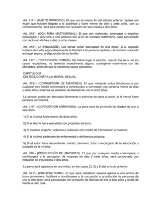 Art. 314°.- (RAPTO IMPROPIO). El que con el mismo fin del artículo anterior raptare una
mujer que hubiere llegado a la pubertad y fuere menor de diez y siete años, con su
consentimiento, será sancionado con reclusión de seis meses a dos años.
Art. 315°.- (CON MIRA MATRIMONIAL). El que con violencias, amenazas o engaños
substrajere o retuviere a una persona con el fin de contraer matrimonio, será sancionado
con reclusión de tres a diez y ocho meses.
Art. 316°.- (ATENUACIÓN). Las penas serán atenuadas en una mitad, si el culpable
hubiere devuelto espontáneamente la libertad a la persona raptada o la hubiere colocado
en lugar seguro, a disposición de su familia.
Art. 317°.- (DISPOSICIÓN COMÚN). No habrá lugar a sanción, cuando los reos, en los
casos respectivos, no teniendo impedimento alguno, contrajeren matrimonio con las
ofendidas, antes de que la sentencia cause ejecutoria.
CAPÍTULO III
DELITOS CONTRA LA MORAL SEXUAL
Art. 318°.- (CORRUPCIÓN DE MENORES). El que mediante actos libidinosos o por
cualquier otro medio corrompiere o contribuyere a corromper una persona menor de diez
y siete años, incurrirá en privación de libertad de uno a cinco años.
La sanción podrá ser atenuada libremente o eximirse de pena al autor, si el menor fuere
persona corrompida.
Art. 319°.- (CORRUPCIÓN AGRAVADA). La pena será de privación de libertad de uno a
seis años:
1) Si la víctima fuere menor de doce años.
2) Si el hecho fuere ejecutado con propósito de lucro.
3) Si mediare engaño, violencia o cualquier otro medio de intimidación o coerción.
4) Si la víctima padeciere de enfermedad o deficiencia psíquica.
5) Si el autor fuere ascendiente, marido, hermano, tutor o encargado de la educación o
custodia de la víctima.
Art. 320.- (CORRUPCIÓN DE MAYORES). El que por cualquier medio corrompiere o
contribuyere a la corrupción de mayores de diez y siete años, será sancionado con
reclusión de tres meses a dos años.
La pena será agravada en una mitad, en los casos 2), 3) y 5) del artículo anterior.
Art. 321°.- (PROXENETISMO). El que para satisfacer deseos ajenos o con ánimo de
lucro promoviere, facilitare o contribuyere a la corrupción o prostitución de personas de
uno u otro sexo, será sancionado con privación de libertad de dos a seis años y multa de
treinta a cien días.
 