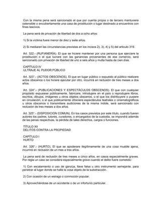 Con la misma pena será sancionado el que por cuenta propia o de tercero mantuviere
ostensible o encubiertamente una casa de prostitución o lugar destinado a encuentros con
fines lascivos.
La pena será de privación de libertad de dos a ocho años:
1) Si la víctima fuere menor de diez y siete años.
2) Si mediaren las circunstancias previstas en los incisos 2), 3), 4) y 5) del articulo 319.
Art. 322.- (RUFIANERÍA). El que se hiciere mantener por una persona que ejerciere la
prostitución o el que lucrare con las ganancias provenientes de ese comercio, será
sancionado con privación de libertad de uno a seis años y multa hasta de cien días.
CAPÍTULO IV
ULTRAJE AL PUDOR PÚBLICO
Art. 323°.- (ACTOS OBSCENOS). El que en lugar público o expuesto al público realizare
actos obscenos o los hiciere ejecutar por otro, incurrirá en reclusión de tres meses a dos
años.
Art. 324°.- (PUBLICACIONES Y ESPECTÁCULOS OBSCENOS). El que con cualquier
propósito expusiese públicamente, fabricare, introdujere en el país o reprodujere libros,
escritos, dibujos, imágenes u otros objetos obscenos, o el que los distribuyere o pusiere
en circulación, o el que públicamente ofreciere espectáculos teatrales o cinematográficos
u otros obscenos o transmitiere audiciones de la misma índole, será sancionado con
reclusión de tres meses a dos años.
Art. 325°.- (DISPOSICION COMUN). En los casos previstos por este título, cuando fueren
autores los padres, tutores, curadores, o encargados de la custodia, se impondrá además
de las penas respectivas, la pérdida de tales derechos, cargos o funciones.
TÍTULO XII
DELITOS CONTRA LA PROPIEDAD
CAPÍTULO I
HURTO
Art. 326°.- (HURTO). El que se apoderare ilegítimamente de una cosa mueble ajena,
incurrirá en reclusión de un mes a tres años.
La pena será de reclusión de tres meses a cinco años, en casos especialmente graves.
Por regla un caso se considera especialmente grave cuando el delito fuere cometido:
1) Con escalamiento o uso de ganzúa, llave falsa u otro instrumento semejante, para
penetrar al lugar donde se halla la cosa objeto de la substracción.
2) Con ocasión de un estrago o conmoción popular.
3) Aprovechándose de un accidente o de un infortunio particular.
 
