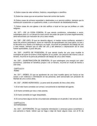 4) Sobre cosas de valor artístico, histórico, arqueológico o científico.
5) Sobre las cosas que se encuentran fuera del control del dueño.
6) Sobre cosas de primera necesidad o destinadas a un servicio público, siempre que la
sustracción ocasionare un quebranto a éste, o una situación de desabastecimiento.
7) Sobre cosas de una iglesia o de otro edificio o local en los que se profesa un culto
religioso.
Art. 327°.- (DE LA COSA COMÚN). El que siendo condómino, coheredero o socio,
substrajere para sí o un tercero la cosa común de poder de quien la tuviere legítimamente,
será sancionado con reclusión de uno a seis meses.
Art. 328°.- (DE USO). El que sin derecho alguno, ni mediar mutua confianza, amistad o
lazos de próximo parentesco, tome sin intención de apropiársela una cosa ajena, la use y
la devuelva a su dueño o la restituya a su lugar, incurrirán en prestación de trabajo de uno
o seis meses, siempre que el valor del uso y del deterioro o depreciación de la cosa
fueren apreciables, a juicio del juez.
Art. 329°.- (HURTO DE POSESIÓN). El que siendo dueño de una cosa mueble la
sustrajere de quien la tuviere a título legítimo en su poder, con perjuicio del mismo o de un
tercero, incurrirá en la pena de prestación de trabajo de uno a seis meses.
Art. 330°.- (SUBSTRACCIÓN DE ENERGÍA). El que substrajere una energía con valor
económico, usándola en beneficio propio o de un tercero, incurrirá en multa de treinta a
cien días.
CAPÍTULO II
ROBO
Art. 331°.- (ROBO). El que se apoderare de una cosa mueble ajena con fuerza en las
cosas o con violencia o intimidación en las personas, será sancionado con privación de
libertad de uno a cinco años.
Art. 332°.- (ROBO AGRAVADO). La pena será de presidio de tres a diez años:
1) Si el robo fuere cometido con armas o encubriendo la identidad del agente.
2) Si fuere cometido por dos o más autores.
3) Si fuere cometido en lugar despoblado.
4) Si concurriere alguna de las circunstancias señaladas en el párrafo 2 del artículo 326.
CAPÍTULO III
EXTORSIONES
Art. 333°.- (EXTORSIÓN). El que mediante intimidación o amenaza grave constriñere a
una persona a hacer, tolerar que se haga o deje de hacer alguna cosa, con el fin de
 