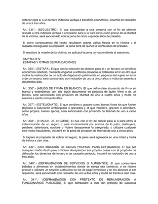 obtener para sí o un tercero indebida ventaja o beneficio económico, incurrirá en reclusión
de uno a tres años.
Art. 334°.- (SECUESTRO). El que secuestrare a una persona con el fin de obtener
rescate u otra indebida ventaja o concesión para sí o para otros como precio de la libertad
de la víctima, será sancionado con la pena de cinco a quince años de presidio.
Si como consecuencia del hecho resultaren graves daños físicos en la víctima o el
culpable consiguiere su propósito, la pena será de quince a treinta años de presidio.
Si resultare la muerte de la víctima, se aplicará la pena correspondiente al asesinato.
CAPÍTULO IV
ESTAFAS Y OTRAS DEFRAUDACIONES
Art. 335°.- (ESTAFA). El que con la intención de obtener para sí o un tercero un beneficio
económico indebido, mediante engaños o artificios provoque o fortalezca error en otro que
motive la realización de un acto de disposición patrimonial en perjuicio del sujeto en error
o de un tercero, será sancionado con reclusión de uno a cinco años y multa de sesenta a
doscientos días.
Art. 336°.- (ABUSO DE FIRMA EN BLANCO). El que defraudare abusando de firma en
blanco y extendiendo con ella algún documento en perjuicio de quien firmó o de un
tercero, será sancionado con privación de libertad de uno a cuatro años y multa de
sesenta a ciento cincuenta días.
Art. 337°.- (ESTELIONATO). El que vendiere o gravare como bienes libres los que fueren
litigiosos o estuvieren embargados o gravados y el que vendiere, gravare o arrendare,
como propios, bienes ajenos, será sancionado con privación de libertad de uno a cinco
años.
Art. 338°.- (FRAUDE DE SEGURO). El que con el fin de cobrar para si o para otros la
indemnización de un seguro o para incrementarla por encima de lo justo, destruyere,
perdiere, deteriorare, ocultare o hiciere desaparecer lo asegurado, o utilizare cualquier
otro medio fraudulento, incurrirá en la pena de privación de libertad de uno a cinco años.
Si lograre el propósito de cobrar el seguro, la pena será agravada en una mitad y multa
de treinta a cien días.
Art. 339°.- (DESTRUCCIÓN DE COSAS PROPIAS, PARA DEFRAUDAR). El que por
cualquier medio destruyere o hiciere desaparecer sus propias cosas con el propósito de
defraudar los derechos de tercero o de causarle perjuicio, incurrirá en reclusión de uno a
tres años.
Art. 340°.- (DEFRAUDACIÓN DE SERVICIOS O ALIMENTOS). El que consumiere
bebidas o alimentos en establecimientos donde se ejerza ese comercio, o se hiciere
prestar o utilizare un servicio cualquiera de los de pago inmediato y no los abonare al ser
requerido, será sancionado con reclusión de uno a dos años y multa de treinta a cien días.
Art. 341°.- (DEFRAUDACION CON PRETEXTO DE REMUNERACION A
FUNCIONARIOS PUBLICOS). El que defraudare a otro con pretexto de supuesta
 