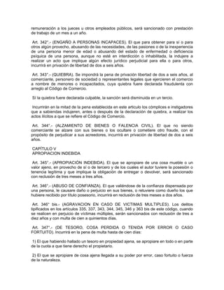 remuneración a los jueces u otros empleados públicos, será sancionado con prestación
de trabajo de un mes a un año.
Art. 342°.- (ENGAÑO A PERSONAS INCAPACES). El que para obtener para sí o para
otros algún provecho, abusando de las necesidades, de las pasiones o de la inexperiencia
de una persona menor de edad o abusando del estado de enfermedad o deficiencia
psíquica de una persona, aunque no esté en interdicción o inhabilitada, la indujere a
realizar un acto que implique algún efecto jurídico perjudicial para ella o para otros,
incurrirá en privación de libertad de dos a seis años.
Art. 343°.- (QUIEBRA). Se impondrá la pena de privación libertad de dos a seis años, al
comerciante, personero de sociedad o representantes legales que ejercieren el comercio
a nombre de menores o incapacitados, cuya quiebra fuere declarada fraudulenta con
arreglo al Código de Comercio.
Sí la quiebra fuere declarada culpable, la sanción será disminuida en un tercio.
Incurrirán en la mitad de la pena establecida en este articulo los cómplices e instigadores
que a sabiendas indujeren, antes o después de la declaración de quiebra, a realizar los
actos ilícitos a que se refiere el Código de Comercio.
Art. 344°.- (ALZAMIENTO DE BIENES O FALENCIA CIVIL). El que no siendo
comerciante se alzare con sus bienes o los ocultare o cometiere otro fraude, con el
propósito de perjudicar a sus acreedores, incurrirá en privación de libertad de dos a seis
años.
CAPÍTULO V
APROPIACION INDEBIDA
Art. 345°.- (APROPIACIÓN INDEBIDA). El que se apropiare de una cosa mueble o un
valor ajeno, en provecho de sí o de tercero y de los cuales el autor tuviere la posesión o
tenencia legítima y que implique la obligación de entregar o devolver, será sancionado
con reclusión de tres meses a tres años.
Art. 346°.- (ABUSO DE CONFIANZA). El que valiéndose de la confianza dispensada por
una persona, le causare daño o perjuicio en sus bienes, o retuviere como dueño los que
hubiere recibido por título posesorio, incurrirá en reclusión de tres meses a dos años.
Art. 346° bis.- (AGRAVACION EN CASO DE VICTIMAS MULTIPLES). Los delitos
tipificados en los artículos 335, 337, 343, 344, 345, 346 y 363 bis de este código, cuando
se realicen en perjuicio de víctimas múltiples, serán sancionados con reclusión de tres a
diez años y con multa de cien a quinientos días.
Art. 347°.- (DE TESORO, COSA PERDIDA O TENIDA POR ERROR O CASO
FORTUITO). Incurrirá en la pena de multa hasta de cien días:
1) El que habiendo hallado un tesoro en propiedad ajena, se apropiare en todo o en parte
de la cuota a que tiene derecho el propietario.
2) El que se apropiare de cosa ajena llegada a su poder por error, caso fortuito o fuerza
de la naturaleza.
 