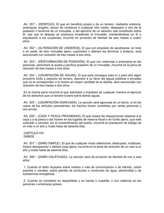 Art. 351°.- (DESPOJO). El que en beneficio propio o de un tercero, mediante violencia,
amenazas, engaño, abuso de confianza o cualquier otro medio, despojare a otro de la
posesión o tenencia de un inmueble, o del ejercicio de un derecho real constituido sobre
él, sea que el despojo se produzca invadiendo el inmueble, manteniéndose en él o
expulsando a los ocupantes, incurrirá en privación de libertad de seis meses a cuatro
años.
Art. 352°.- (ALTERACIÓN DE LINDEROS). El que con propósito de apoderarse, en todo
o en parte, de bien inmueble ajeno, suprimiere o alterare los términos o linderos, será
sancionado con reclusión de tres meses a dos años.
Art. 353°.- (PERTURBACIÓN DE POSESIÓN). El que con violencias o amenazas en las
personas, perturbare la quieta y pacífica posesión de un inmueble, incurrirá en la pena de
reclusión de tres meses a tres años.
Art. 354°.- (USURPACIÓN DE AGUAS). El que para conseguir para sí o para otro algún
provecho ilícito y perjuicio de tercero, desviare a su favor las aguas públicas o privadas
que no le corresponden o lo hiciere en mayor cantidad de la debida, será sancionado con
reclusión de tres meses a dos años.
En la misma pena incurrirá el que estorbare o impídiere de cualquier manera el ejercicio
de los derechos que un tercero tuviere sobre dichas aguas.
Art. 355°.- (USURPACIÓN AGRAVADA). La sanción será agravada en un tercio, si en los
casos de los artículos precedentes, los hechos fueren cometidos por varias personas y
con armas.
Art. 356°.- (CAZA Y PESCA PROHIBIDAS). El que violare las disposiciones relativas a la
caza y a la pesca o las hiciere en los lugares de reserva fiscal o en fundo ajeno, que esté
cultivado o cercado, sin el consentimiento del dueño, incurrirá en prestación de trabajo de
un mes a un año y multa hasta de sesenta días.
CAPÍTULO VIII
DAÑOS
Art. 357°.- (DAÑO SIMPLE). El que de cualquier modo deteriorare, destruyere, inutilizare,
hiciere desaparecer o dañare cosa ajena, incurrirá en la pena de reclusión de un mes a un
año y multa hasta de sesenta días.
Art. 358°.- (DAÑO CALIFICADO). La sanción será de privación de libertad de uno a seis
años:
1. Cuando el daño recayere sobre medios o vías de comunicación o de tránsito, sobre
puentes o canales, sobre plantas de productos o conductos de agua, electricidad o de
substancias energéticas.
2. Cuando se cometiere en despoblado y en banda o cuadrilla, o con violencia en las
personas o amenazas graves.
 