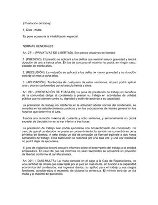) Prestación de trabajo
4) Días - multa
Es pena accesoria la inhabilitación especial.
NORMAS GENERALES
Art. 27°.- (PRIVATIVAS DE LIBERTAD). Son penas privativas de libertad:
1. (PRESIDIO). El presidio se aplicará a los delitos que revistan mayor gravedad y tendrá
duración de uno a treinta años. En los de concurso el máximo no podrá, en ningún caso,
exceder de treinta años.
2. (RECLUSIÓN). La reclusión se aplicará a los delito de menor gravedad y su duración
será de un mes a ocho años.
3. (APLICACIÓN). Tratándose de cualquiera de estas sanciones, el juez podrá aplicar
una u otra en conformidad con el articulo treinta y siete.
Art. 28°.- (PRESTACIÓN DE TRABAJO). La pena de prestación de trabajo en beneficio
de la comunidad obliga al condenado a prestar su trabajo en actividades de utilidad
pública que no atenten contra su dignidad y estén de acuerdo a su capacidad.
La prestación de trabajo no interferirá en la actividad laboral normal del condenado, se
cumplirá en los establecimientos públicos y en las asociaciones de interés general en los
horarios que determine el juez.
Tendrá una duración máxima de cuarenta y ocho semanas, y semanalmente no podrá
exceder de dieciséis horas, ni ser inferior a tres horas.
La prestación de trabajo sólo podrá ejecutarse con consentimiento del condenado. En
caso de que el condenado no preste su consentimiento, la sanción se convertirá en pena
privativa de libertad. A este efecto un día de privación de libertad equivale a dos horas
semanales de trabajo. Esta sustitución se realizará por una sola vez, y una vez realizada
no podrá dejar de ejecutarse.
El juez de vigilancia deberá requerir informes sobre el desempeño del trabajo a la entidad
empleadora. En caso de que los informes no sean favorables se convertirá en privación
de libertad conforme al párrafo anterior.
Art. 29°.- ( DIAS-MULTA). La multa consiste en el pago a la Caja de Reparaciones, de
una cantidad de dinero que será fijada por el juez en días-multa, en función a la capacidad
económica del condenado, sus ingresos diarios, su aptitud para el trabajo y sus cargas
familiares, considerados al momento de dictarse la sentencia. El mínimo será de un día
multa y el máximo de quinientos.
 
