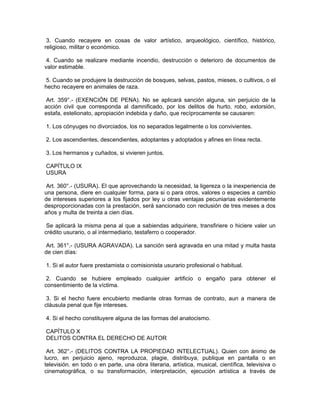 3. Cuando recayere en cosas de valor artístico, arqueológico, científico, histórico,
religioso, militar o económico.
4. Cuando se realizare mediante incendio, destrucción o deterioro de documentos de
valor estimable.
5. Cuando se produjere la destrucción de bosques, selvas, pastos, mieses, o cultivos, o el
hecho recayere en animales de raza.
Art. 359°.- (EXENCIÓN DE PENA). No se aplicará sanción alguna, sin perjuicio de la
acción civil que corresponda al damnificado, por los delitos de hurto, robo, extorsión,
estafa, estelionato, apropiación indebida y daño, que recíprocamente se causaren:
1. Los cónyuges no divorciados, los no separados legalmente o los convivientes.
2. Los ascendientes, descendientes, adoptantes y adoptados y afines en línea recta.
3. Los hermanos y cuñados, si vivieren juntos.
CAPÍTULO IX
USURA
Art. 360°.- (USURA). El que aprovechando la necesidad, la ligereza o la inexperiencia de
una persona, diere en cualquier forma, para si o para otros, valores o especies a cambio
de intereses superiores a los fijados por ley u otras ventajas pecuniarias evidentemente
desproporcionadas con la prestación, será sancionado con reclusión de tres meses a dos
años y multa de treinta a cien días.
Se aplicará la misma pena al que a sabiendas adquiriere, transfiriere o hiciere valer un
crédito usurario, o al intermediario, testaferro o cooperador.
Art. 361°.- (USURA AGRAVADA). La sanción será agravada en una mitad y multa hasta
de cien días:
1. Si el autor fuere prestamista o comisionista usurario profesional o habitual.
2. Cuando se hubiere empleado cualquier artificio o engaño para obtener el
consentimiento de la víctima.
3. Si el hecho fuere encubierto mediante otras formas de contrato, aun a manera de
cláusula penal que fije intereses.
4. Si el hecho constituyere alguna de las formas del anatocismo.
CAPÍTULO X
DELITOS CONTRA EL DERECHO DE AUTOR
Art. 362°.- (DELITOS CONTRA LA PROPIEDAD INTELECTUAL). Quien con ánimo de
lucro, en perjuicio ajeno, reproduzca, plagie, distribuya, publique en pantalla o en
televisión. en todo o en parte, una obra literaria, artística, musical, científica, televisiva o
cinematográfica, o su transformación, interpretación, ejecución artística a través de
 