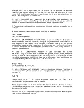 cualquier medio sin la autorización de los titulares de los derechos de propiedad
intelectual o de sus concesionarios o importe, exporte o almacene ejemplares de dichas
obras, sin la referida autorización, será sancionado con la pena de reclusión de tres
meses a dos años y multa de sesenta días.
Art. 363°.- (VIOLACIÓN DE PRIVILEGIO DE INVENCIÓN). Será sancionado con
reclusión de tres meses a dos años y multa de treinta a sesenta días, el que violare el
derecho de privilegio de invención o descubrimiento, en los siguientes casos:
1. Fabricando sin autorización del concesionario objetos o productos amparados por un
privilegio.
2. Usando medio o procedimiento que sea objeto de un privilegio.
CAPÍTULO XI
DELITOS INFORMATICOS
Art. 363° bis.- (MANIPULACION INFORMATICA). El que con la intención de obtener un
beneficio indebido para sí o un tercero, manipule un procesamiento o transferencia de
datos informáticos que conduzca a un resultado incorrecto o evite un proceso tal cuyo
resultado habría sido correcto, ocasionando de esta manera una transferencia patrimonial
en perjuicio de tercero, será sancionado con reclusión de uno a cinco años y con multa de
sesenta a doscientos días.
Art. 363° ter.- (ALTERACION, ACCESO Y USO INDEBIDO DE DATOS
INFORMATICOS). El que sin estar autorizado se apodere, acceda, utilice, modifique,
suprima o inutilice, datos almacenados en una computadora o en cualquier soporte
informático, ocasionando perjuicio al titular de la información, será sancionado con
prestación de trabajo hasta un año o multa hasta doscientos días.
TÍTULO FINAL
DISPOSICIONES TRANSITORIAS
Art. 364°.- (ABROGATORIA DE LEYES PENALES). Se abroga el Código Penal de 6 de
noviembre de 1834 y todas las demás leyes y disposiciones que sean contrarias a la
presente Ley.
FUENTE
Código Penal. 1ª ed. La Paz, Bolivia. Ediciones Cabeza de Cura, 1999, 128 p.
(modificaciones por Gonzalo Sánchez de Lozada).
Texto proporcionado por la Dra. Nancy del Rosario Romero Berríos al Instituto
Latinoamericano de las Naciones Unidas para la Prevención del Delito y Tratamiento del
Delincuente (ILANUD).
Cotejado por la Lic. Jacqueline Reyes Galicia, Investigador Legislativo de la Suprema
Corte de Justicia de México (SCJN).
 