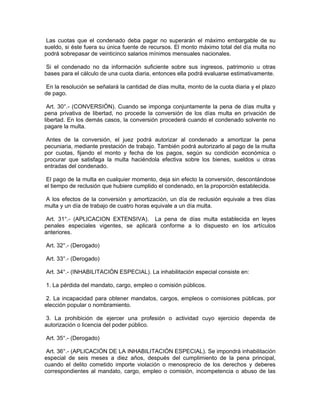Las cuotas que el condenado deba pagar no superarán el máximo embargable de su
sueldo, si éste fuera su única fuente de recursos. El monto máximo total del día multa no
podrá sobrepasar de veinticinco salarios mínimos mensuales nacionales.
Si el condenado no da información suficiente sobre sus ingresos, patrimonio u otras
bases para el cálculo de una cuota diaria, entonces ella podrá evaluarse estimativamente.
En la resolución se señalará la cantidad de días multa, monto de la cuota diaria y el plazo
de pago.
Art. 30°.- (CONVERSIÓN). Cuando se imponga conjuntamente la pena de días multa y
pena privativa de libertad, no procede la conversión de los días multa en privación de
libertad. En los demás casos, la conversión procederá cuando el condenado solvente no
pagare la multa.
Antes de la conversión, el juez podrá autorizar al condenado a amortizar la pena
pecuniaria, mediante prestación de trabajo. También podrá autorizarlo al pago de la multa
por cuotas, fijando el monto y fecha de los pagos, según su condición económica o
procurar que satisfaga la multa haciéndola efectiva sobre los bienes, sueldos u otras
entradas del condenado.
El pago de la multa en cualquier momento, deja sin efecto la conversión, descontándose
el tiempo de reclusión que hubiere cumplido el condenado, en la proporción establecida.
A los efectos de la conversión y amortización, un día de reclusión equivale a tres días
multa y un día de trabajo de cuatro horas equivale a un día multa.
Art. 31°.- (APLICACION EXTENSIVA). La pena de días multa establecida en leyes
penales especiales vigentes, se aplicará conforme a lo dispuesto en los artículos
anteriores.
Art. 32°.- (Derogado)
Art. 33°.- (Derogado)
Art. 34°.- (INHABILITACIÓN ESPECIAL). La inhabilitación especial consiste en:
1. La pérdida del mandato, cargo, empleo o comisión públicos.
2. La incapacidad para obtener mandatos, cargos, empleos o comisiones públicas, por
elección popular o nombramiento.
3. La prohibición de ejercer una profesión o actividad cuyo ejercicio dependa de
autorización o licencia del poder público.
Art. 35°.- (Derogado)
Art. 36°.- (APLICACIÓN DE LA INHABILITACIÓN ESPECIAL). Se impondrá inhabilitación
especial de seis meses a diez años, después del cumplimiento de la pena principal,
cuando el delito cometido importe violación o menosprecio de los derechos y deberes
correspondientes al mandato, cargo, empleo o comisión, incompetencia o abuso de las
 