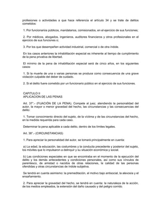profesiones o actividades a que hace referencia el artículo 34 y se trate de delitos
cometidos:
1. Por funcionarios públicos, mandatarios, comisionados, en el ejercicio de sus funciones;
2. Por médicos, abogados, ingenieros, auditores financieros y otros profesionales en el
ejercicio de sus funciones o;
3. Por los que desempeñen actividad industrial, comercial o de otra índole.
En los casos anteriores la inhabilitación especial es inherente al tiempo de cumplimiento
de la pena privativa de libertad.
El mínimo de la pena de inhabilitación especial será de cinco años, en los siguientes
casos:
1. Si la muerte de una o varias personas se produce como consecuencia de una grave
violación culpable del deber de cuidado.
2. Si el delito fuere cometido por un funcionario público en el ejercicio de sus funciones.
CAPITULO II
APLICACION DE LAS PENAS
Art. 37°.- (FIJACIÓN DE LA PENA). Compete al juez, atendiendo la personalidad del
autor, la mayor o menor gravedad del hecho, las circunstancias y las consecuencias del
delito:
1. Tomar conocimiento directo del sujeto, de la víctima y de las circunstancias del hecho,
en la medida requerida para cada caso.
Determinar la pena aplicable a cada delito, dentro de los límites legales.
Art. 38°.- (CIRCUNSTANCIAS)
1. Para apreciar la personalidad del autor, se tomará principalmente en cuenta:
a) La edad, la educación, las costumbres y la conducta precedente y posterior del sujeto,
los móviles que lo impulsaron a delinquir y su situación económica y social.
b) Las condiciones especiales en que se encontraba en el momento de la ejecución del
delito y los demás antecedentes y condiciones personales, así como sus vínculos de
parentesco, de amistad o nacidos de otras relaciones, la calidad de las personas
ofendidas y otras circunstancias de índole subjetiva.
Se tendrá en cuenta asimismo: la premeditación, el motivo bajo antisocial, la alevosía y el
ensañamiento.
2. Para apreciar la gravedad del hecho, se tendrá en cuenta: la naturaleza de la acción,
de los medios empleados, la extensión del daño causado y del peligro corrido.
 