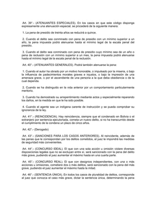 Art. 39°.- (ATENUANTES ESPECIALES). En los casos en que este código disponga
expresamente una atenuación especial, se procederá de la siguiente manera:
1. La pena de presidio de treinta años se reducirá a quince.
2. Cuando el delito sea conminado con pena de presidio con un mínimo superior a un
año, la pena impuesta podrá atenuarse hasta el mínimo legal de la escala penal del
presidio.
3. Cuando el delito sea conminado con pena de presidio cuyo mínimo sea de un año o
pena de reclusión con un mínimo superior a un mes, la pena impuesta podrá atenuarse
hasta el mínimo legal de la escala penal de la reclusión.
Art. 40°.- (ATENUANTES GENERALES). Podrá también atenuarse la pena:
1. Cuando el autor ha obrado por un motivo honorable, o impulsado por la miseria, o bajo
la influencia de padecimientos morales graves e injustos, o bajo la impresión de una
amenaza grave, o por el ascendiente de una persona a la que deba obediencia o de la
cual dependa.
2. Cuando se ha distinguido en la vida anterior por un comportamiento particularmente
meritorio.
3. Cuando ha demostrado su arrepentimiento mediante actos y especialmente reparando
los daños, en la medida en que le ha sido posible.
4. Cuando el agente sea un indígena carente de instrucción y se pueda comprobar su
ignorancia de la ley.
Art. 41°.- (REINCIDENCIA). Hay reincidencia, siempre que el condenado en Bolivia o el
extranjero por sentencia ejecutoriada, cometa un nuevo delito, si no ha transcurrido desde
el cumplimiento de la condena un plazo de cinco años.
Art. 42°.- (Derogado)
Art. 43°.- (SANCIONES PARA LOS CASOS ANTERIORES). Al reincidente, además de
las penas que le correspondan por los delitos cometidos, el juez le impondrá las medidas
de seguridad más convenientes.
Art. 44°.- (CONCURSO IDEAL). El que con una sola acción u omisión violare diversas
disposiciones legales que no se excluyan entre sí, será sancionado con la pena del delito
más grave, pudiendo el juez aumentar el máximo hasta en una cuarta parte.
Art. 45°.- (CONCURSO REAL). El que con designios independientes, con una o más
acciones u omisiones, cometiere dos o más delitos, será sancionado con la pena del más
grave, pudiendo el juez aumentar el máximo hasta la mitad.
Art. 46°.- (SENTENCIA ÚNICA). En todos los casos de pluralidad de delitos, corresponde
al juez que conozca el caso más grave, dictar la sentencia única, determinando la pena
 