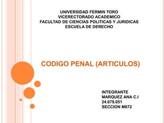 CODIGO PENAL (ARTICULOS)
UNIVERSIDAD FERMIN TORO
VICERECTORADO ACADEMICO
FACULTAD DE CIENCIAS POLITICAS Y JURIDICAS
ESCUELA DE DERECHO
INTEGRANTE
MARQUEZ ANA C.I
24.679.051
SECCION M672
 