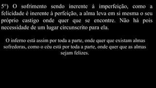 5°) O sofrimento sendo inerente à imperfeição, como a
felicidade é inerente à perfeição, a alma leva em si mesma o seu
próprio castigo onde quer que se encontre. Não há pois
necessidade de um lugar circunscrito para ela.
O inferno está assim por toda a parte, onde quer que existam almas
sofredoras, como o céu está por toda a parte, onde quer que as almas
sejam felizes.
 