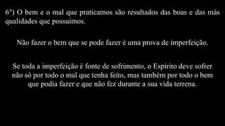 6°) O bem e o mal que praticamos são resultados das boas e das más
qualidades que possuímos.
Não fazer o bem que se pode fazer é uma prova de imperfeição.
Se toda a imperfeição é fonte de sofrimento, o Espírito deve sofrer
não só por todo o mal que tenha feito, mas também por todo o bem
que podia fazer e que não fez durante a sua vida terrena.
 