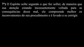 7°) O Espírito sofre segundo o que fez sofrer, de maneira que
sua atenção estando incessantemente voltada para as
consequências desse mal, ele compreende melhor os
inconvenientes do seu procedimento e é levado a se corrigir.
 
