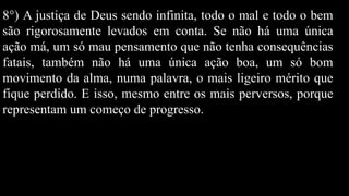 8°) A justiça de Deus sendo infinita, todo o mal e todo o bem
são rigorosamente levados em conta. Se não há uma única
ação má, um só mau pensamento que não tenha consequências
fatais, também não há uma única ação boa, um só bom
movimento da alma, numa palavra, o mais ligeiro mérito que
fique perdido. E isso, mesmo entre os mais perversos, porque
representam um começo de progresso.
 