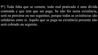 9°) Toda falta que se comete, todo mal praticado é uma dívida
contraída e que tem que ser paga. Se não for nesta existência,
será na próxima ou nas seguintes, porque todas as existências são
solidárias entre si. Aquilo que se paga na existência presente não
será cobrado na seguinte.
 