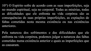 10°) O Espírito sofre de acordo com as suas imperfeições, seja
no mundo espiritual, seja no corporal. Todas as misérias, todas
as dificuldades que ele enfrenta na vida corpórea são as
consequências de suas próprias imperfeições, as expiações de
faltas cometidas nesta mesma existência ou nas existências
anteriores.
Pela natureza dos sofrimentos e das dificuldades que ele
enfrenta na vida corpórea, podemos julgar a natureza das faltas
cometidas numa existência anterior e quais as imperfeições que
as causaram.
 