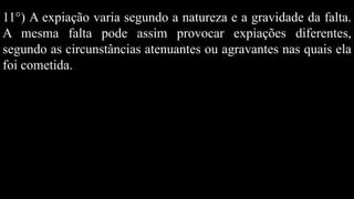 11°) A expiação varia segundo a natureza e a gravidade da falta.
A mesma falta pode assim provocar expiações diferentes,
segundo as circunstâncias atenuantes ou agravantes nas quais ela
foi cometida.
 