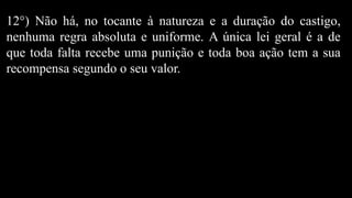 12°) Não há, no tocante à natureza e a duração do castigo,
nenhuma regra absoluta e uniforme. A única lei geral é a de
que toda falta recebe uma punição e toda boa ação tem a sua
recompensa segundo o seu valor.
 