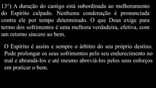 13°) A duração do castigo está subordinada ao melhoramento
do Espírito culpado. Nenhuma condenação é pronunciada
contra ele por tempo determinado. O que Deus exige para
termo dos sofrimentos é uma melhora verdadeira, efetiva, com
um retorno sincero ao bem.
O Espírito é assim e sempre o árbitro do seu próprio destino.
Pode prolongar os seus sofrimentos pelo seu endurecimento no
mal e abrandá-los e até mesmo abreviá-los pelos seus esforços
em praticar o bem.
 