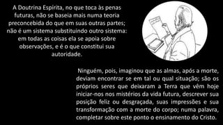 A Doutrina Espírita, no que toca às penas
futuras, não se baseia mais numa teoria
preconcebida do que em suas outras partes;
não é um sistema substituindo outro sistema:
em todas as coisas ela se apoia sobre
observações, e é o que constitui sua
autoridade.
Ninguém, pois, imaginou que as almas, após a morte,
deviam encontrar se em tal ou qual situação; são os
próprios seres que deixaram a Terra que vêm hoje
iniciar-nos nos mistérios da vida futura, descrever sua
posição feliz ou desgraçada, suas impressões e sua
transformação com a morte do corpo; numa palavra,
completar sobre este ponto o ensinamento do Cristo.
 