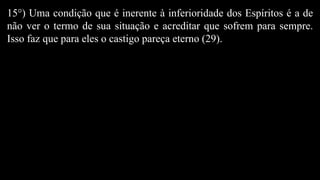 15°) Uma condição que é inerente à inferioridade dos Espíritos é a de
não ver o termo de sua situação e acreditar que sofrem para sempre.
Isso faz que para eles o castigo pareça eterno (29).
 