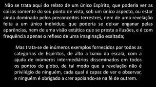 Não se trata aqui do relato de um único Espírito, que poderia ver as
coisas somente do seu ponto de vista, sob um único aspecto, ou estar
ainda dominado pelos preconceitos terrestres, nem de uma revelação
feita a um único indivíduo, que poderia se deixar enganar pelas
aparências, nem de uma visão extática que se presta a ilusões, e é com
frequência apenas o reflexo de uma imaginação exaltada;
Mas trata-se de inúmeros exemplos fornecidos por todas as
categorias de Espíritos, de alto a baixo da escala, com a
ajuda de inúmeros intermediários disseminados em todos
os pontos do globo, de tal modo que a revelação não é
privilégio de ninguém, cada qual é capaz de ver e observar,
e ninguém é obrigado a crer apoiando-se na fé de outrem.
 
