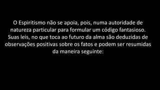 O Espiritismo não se apoia, pois, numa autoridade de
natureza particular para formular um código fantasioso.
Suas leis, no que toca ao futuro da alma são deduzidas de
observações positivas sobre os fatos e podem ser resumidas
da maneira seguinte:
 